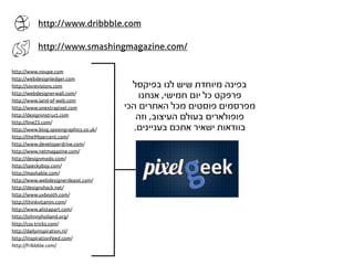 http://www.dribbble.com

           http://www.smashingmagazine.com/

http://www.noupe.com
http://webdesignledger.com
http://sixrevisions.com                  ‫בפינה מיוחדת שיש לנו בפיקסל‬
http://webdesignerwall.com/
http://www.land-of-web.com
                                           ‫פרפקט כל יום חמישי, אנחנו‬
http://www.onextrapixel.com            ‫מפרסמים פוסטים מכל האתרים הכי‬
http://designinstruct.com
http://line25.com/
                                           ‫פופולארים בעולם העיצוב, וזה‬
http://www.blog.spoongraphics.co.uk/      .‫בוודאות ישאיר אתכם בעניינים‬
http://the99percent.com/
http://www.developerdrive.com/
http://www.netmagazine.com/
http://designmodo.com/
http://speckyboy.com/
http://mashable.com/
http://www.webdesignerdepot.com/
http://designshack.net/
http://www.uxbooth.com/
http://thinkvitamin.com/
http://www.alistapart.com/
http://johnnyholland.org/
http://css-tricks.com/
http://dailyinspiration.nl/
http://inspirationfeed.com/
http://fribbble.com/
 