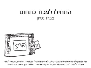 ‫התחילו לעבוד בתחום‬
                               ‫צברו נסיון‬




                           ‫‪v‬‬



‫דבר ראשון לפתוח פוטשופ ולעצב דברים. לא חייבים אפילו לקוח כדי להתחיל, אפשר לקחת‬
  ‫אתרים ולנסות לעצב אותם מחדש, או לחקות אותם כדי ללמוד איך עיצבו שם דברים.‬
 