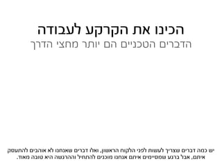 ‫הכינו את הקרקע לעבודה‬
        ‫הדברים הטכניים הם יותר מחצי הדרך‬




‫יש כמה דברים שצריך לעשות לפני הלקוח הראשון, ואלו דברים שאנחנו לא אוהבים להתעסק‬
   ‫איתם, אבל ברגע שמסיימים איתם אנחנו מוכנים להתחיל וההרגשה היא טובה מאוד.‬
 