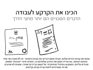 ‫הכינו את הקרקע לעבודה‬
        ‫הדברים הטכניים הם יותר מחצי הדרך‬




‫שפצו את קורות החיים שלכם. תעיפו משם דברים כמו קורס ברמנים - זה לא מעניין אף אחד‬
  ‫בתחום העיצוב. גם תורידו משם את התיכון שלמדתם בו. תוסיפו איזור “תוכנות” שאתם‬
 ‫עובדים עליהם, ותשקיעו בטיפול הטיפוגרפי. אל תעשו קו”ח קריאטיבי, אנשים לא אוהבים‬
                      ‫את זה ומעדיפים לראות קו”ח נקיים וקריאים.‬
 