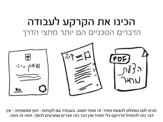 ‫הכינו את הקרקע לעבודה‬
        ‫הדברים הטכניים הם יותר מחצי הדרך‬




‫תכינו לגם טמפלט להצעת מחיר. זה סופר חשוב. בעבודה עם לקוחות - חוץ ממשפחה - אין‬
  ‫דבר כזה להתחיל פרוייקט בלי חוזה! ואין דבר כזה חברים שמגיעים לכסף. חוזה זה חוזה.‬
 