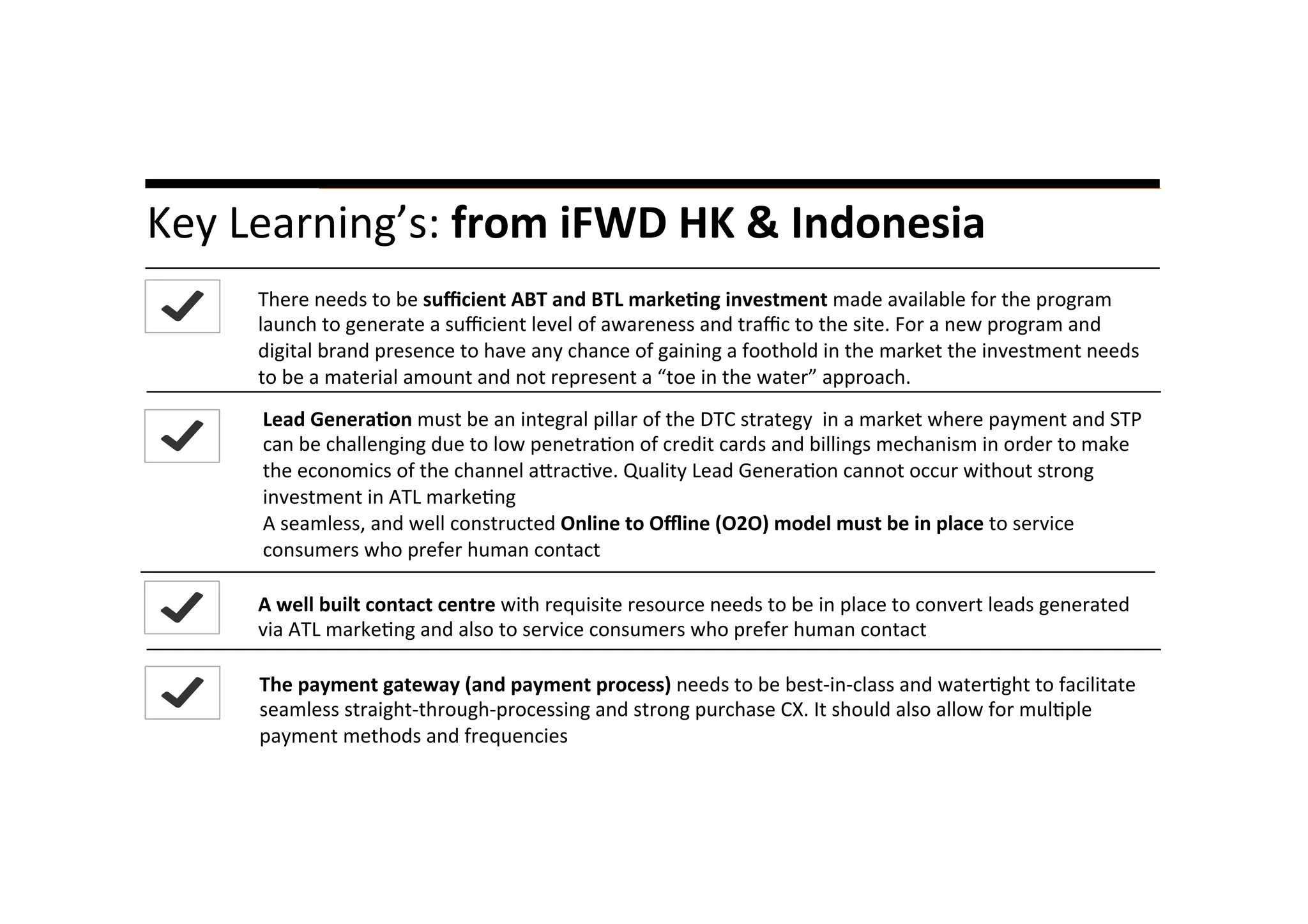A	
  liYle	
  story…	
  Key	
  Learning’s:	
  from	
  iFWD	
  HK	
  &	
  Indonesia	
  
	
  
There	
  needs	
  to	
  be	
  suﬃcient	
  ABT	
  and	
  BTL	
  marke8ng	
  investment	
  made	
  available	
  for	
  the	
  program	
  
launch	
  to	
  generate	
  a	
  suﬃcient	
  level	
  of	
  awareness	
  and	
  traﬃc	
  to	
  the	
  site.	
  For	
  a	
  new	
  program	
  and	
  
digital	
  brand	
  presence	
  to	
  have	
  any	
  chance	
  of	
  gaining	
  a	
  foothold	
  in	
  the	
  market	
  the	
  investment	
  needs	
  
to	
  be	
  a	
  material	
  amount	
  and	
  not	
  represent	
  a	
  “toe	
  in	
  the	
  water”	
  approach.	
  	
  
A	
  well	
  built	
  contact	
  centre	
  with	
  requisite	
  resource	
  needs	
  to	
  be	
  in	
  place	
  to	
  convert	
  leads	
  generated	
  
via	
  ATL	
  marke*ng	
  and	
  also	
  to	
  service	
  consumers	
  who	
  prefer	
  human	
  contact	
  	
  
Lead	
  Genera8on	
  must	
  be	
  an	
  integral	
  pillar	
  of	
  the	
  DTC	
  strategy	
  	
  in	
  a	
  market	
  where	
  payment	
  and	
  STP	
  
can	
  be	
  challenging	
  due	
  to	
  low	
  penetra*on	
  of	
  credit	
  cards	
  and	
  billings	
  mechanism	
  in	
  order	
  to	
  make	
  
the	
  economics	
  of	
  the	
  channel	
  amrac*ve.	
  Quality	
  Lead	
  Genera*on	
  cannot	
  occur	
  without	
  strong	
  
investment	
  in	
  ATL	
  marke*ng	
  
A	
  seamless,	
  and	
  well	
  constructed	
  Online	
  to	
  Oﬄine	
  (O2O)	
  model	
  must	
  be	
  in	
  place	
  to	
  service	
  
consumers	
  who	
  prefer	
  human	
  contact	
  
	
  
The	
  payment	
  gateway	
  (and	
  payment	
  process)	
  needs	
  to	
  be	
  best-­‐in-­‐class	
  and	
  water*ght	
  to	
  facilitate	
  
seamless	
  straight-­‐through-­‐processing	
  and	
  strong	
  purchase	
  CX.	
  It	
  should	
  also	
  allow	
  for	
  mul*ple	
  
payment	
  methods	
  and	
  frequencies	
  
 