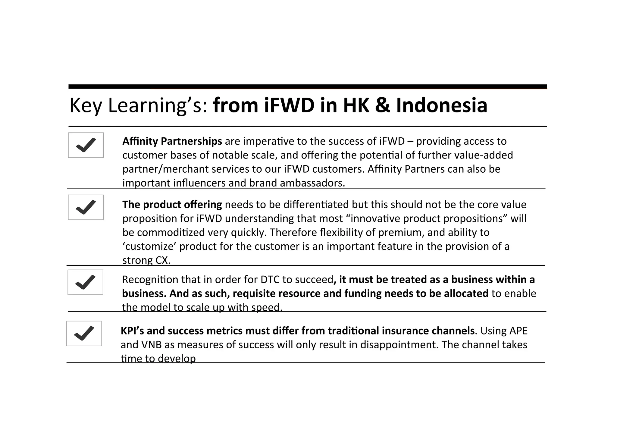A	
  liYle	
  story…	
  Key	
  Learning’s:	
  from	
  iFWD	
  in	
  HK	
  &	
  Indonesia	
  	
  
	
  
Aﬃnity	
  Partnerships	
  are	
  impera*ve	
  to	
  the	
  success	
  of	
  iFWD	
  –	
  providing	
  access	
  to	
  
customer	
  bases	
  of	
  notable	
  scale,	
  and	
  oﬀering	
  the	
  poten*al	
  of	
  further	
  value-­‐added	
  
partner/merchant	
  services	
  to	
  our	
  iFWD	
  customers.	
  Aﬃnity	
  Partners	
  can	
  also	
  be	
  
important	
  inﬂuencers	
  and	
  brand	
  ambassadors.	
  
The	
  product	
  oﬀering	
  needs	
  to	
  be	
  diﬀeren*ated	
  but	
  this	
  should	
  not	
  be	
  the	
  core	
  value	
  
proposi*on	
  for	
  iFWD	
  understanding	
  that	
  most	
  “innova*ve	
  product	
  proposi*ons”	
  will	
  
be	
  commodi*zed	
  very	
  quickly.	
  Therefore	
  ﬂexibility	
  of	
  premium,	
  and	
  ability	
  to	
  
‘customize’	
  product	
  for	
  the	
  customer	
  is	
  an	
  important	
  feature	
  in	
  the	
  provision	
  of	
  a	
  
strong	
  CX.	
  	
  
Recogni*on	
  that	
  in	
  order	
  for	
  DTC	
  to	
  succeed,	
  it	
  must	
  be	
  treated	
  as	
  a	
  business	
  within	
  a	
  
business.	
  And	
  as	
  such,	
  requisite	
  resource	
  and	
  funding	
  needs	
  to	
  be	
  allocated	
  to	
  enable	
  
the	
  model	
  to	
  scale	
  up	
  with	
  speed.	
  
KPI’s	
  and	
  success	
  metrics	
  must	
  diﬀer	
  from	
  tradi8onal	
  insurance	
  channels.	
  Using	
  APE	
  
and	
  VNB	
  as	
  measures	
  of	
  success	
  will	
  only	
  result	
  in	
  disappointment.	
  The	
  channel	
  takes	
  
*me	
  to	
  develop	
  
 