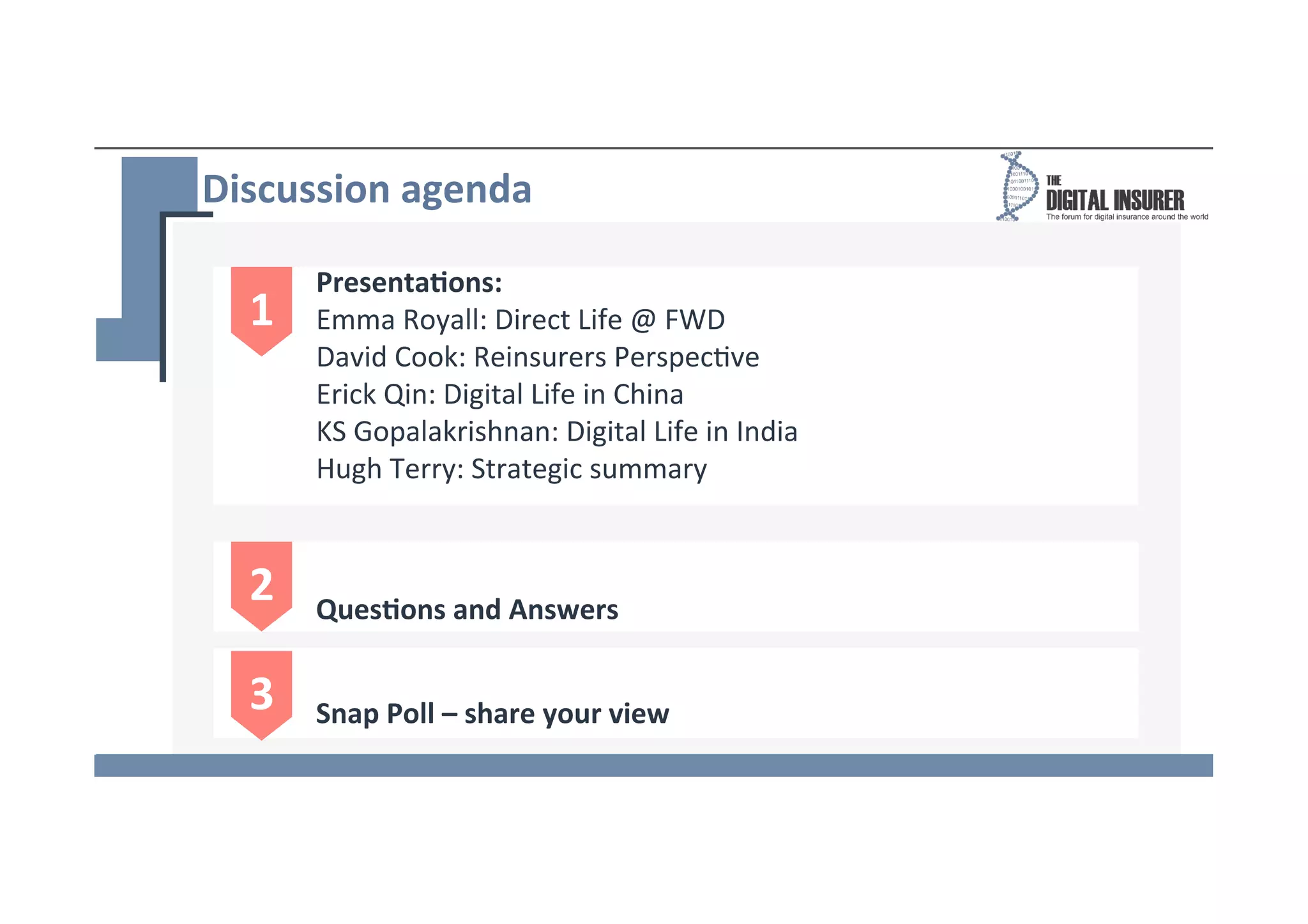Discussion	
  agenda	
  
1	
  
Presenta8ons:	
  
Emma	
  Royall:	
  Direct	
  Life	
  @	
  FWD	
  
David	
  Cook:	
  Reinsurers	
  Perspec*ve	
  
Erick	
  Qin:	
  Digital	
  Life	
  in	
  China	
  
KS	
  Gopalakrishnan:	
  Digital	
  Life	
  in	
  India	
  
Hugh	
  Terry:	
  Strategic	
  summary	
  
	
  
2	
   Ques8ons	
  and	
  Answers	
  
3	
   Snap	
  Poll	
  –	
  share	
  your	
  view	
  
 