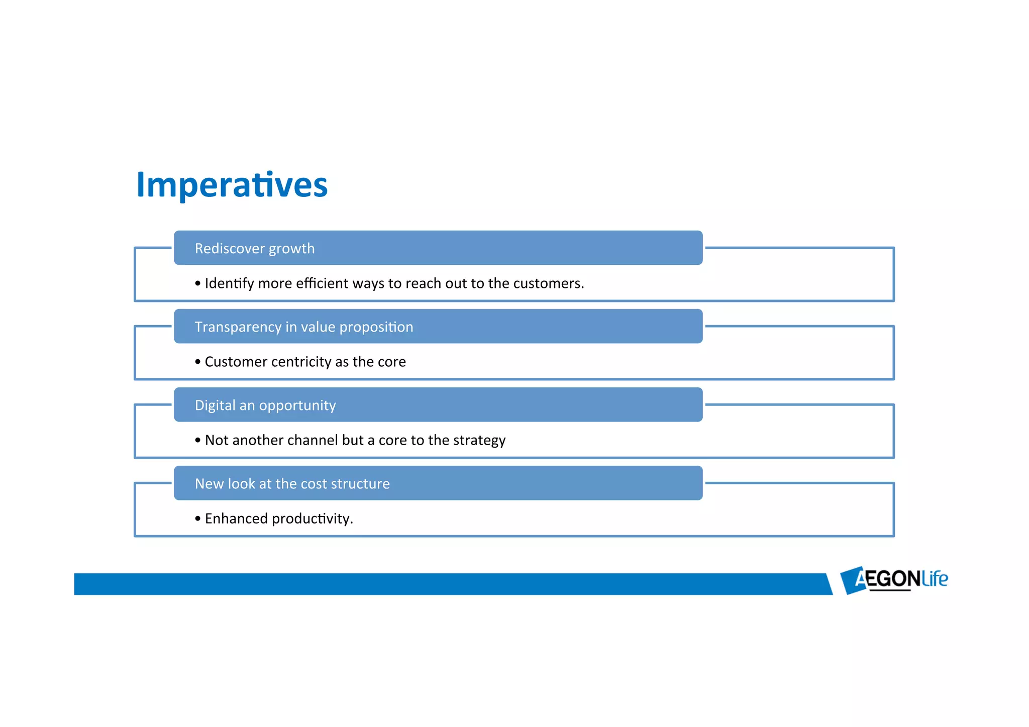 Impera8ves	
  
• Iden*fy	
  more	
  eﬃcient	
  ways	
  to	
  reach	
  out	
  to	
  the	
  customers.	
  
Rediscover	
  growth	
  
• Customer	
  centricity	
  as	
  the	
  core	
  
Transparency	
  in	
  value	
  proposi*on	
  
• Not	
  another	
  channel	
  but	
  a	
  core	
  to	
  the	
  strategy	
  
Digital	
  an	
  opportunity	
  
• Enhanced	
  produc*vity.	
  	
  
New	
  look	
  at	
  the	
  cost	
  structure	
  
 