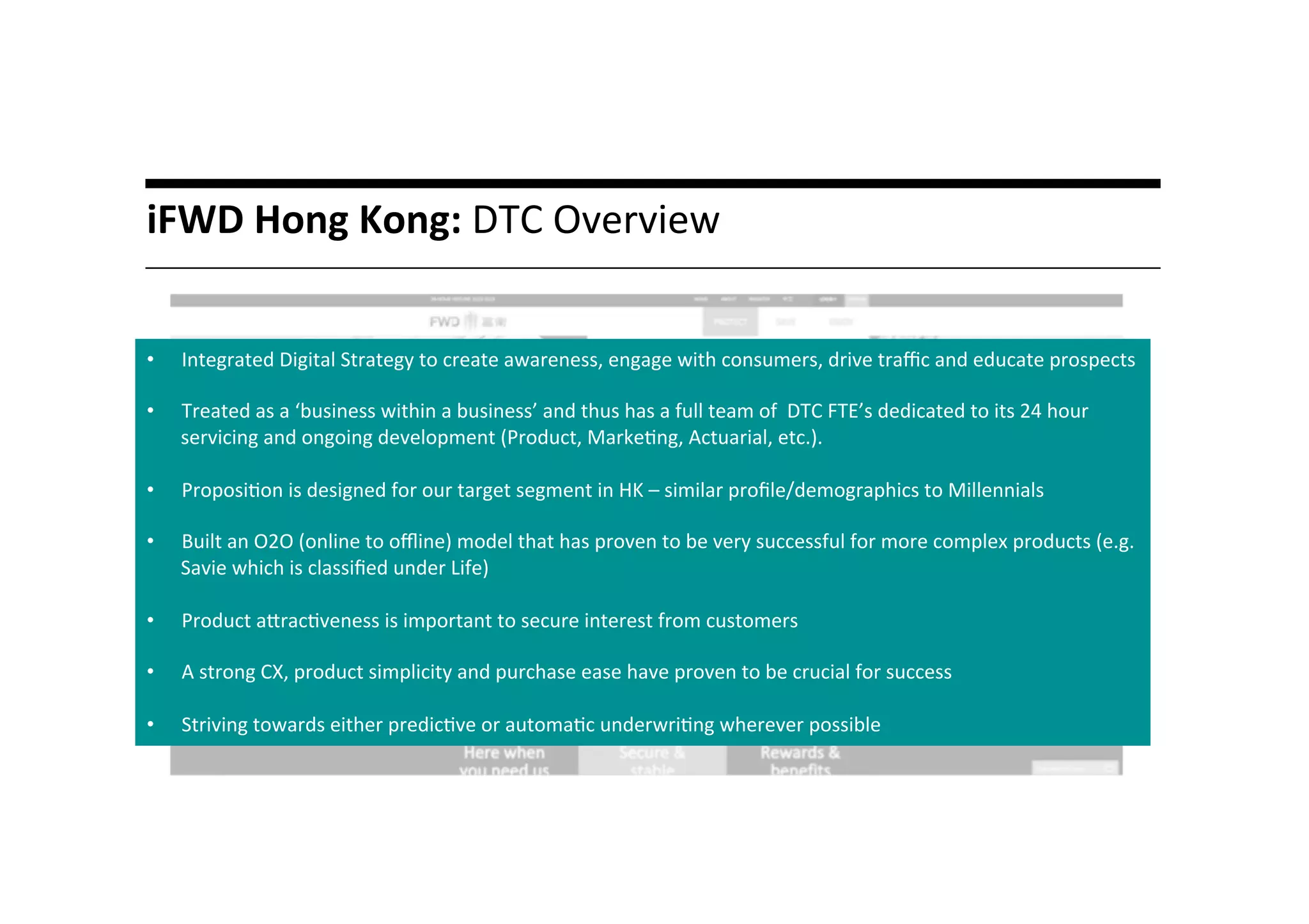 A	
  liYle	
  story…	
  iFWD	
  Hong	
  Kong:	
  DTC	
  Overview	
  
	
  
•  Integrated	
  Digital	
  Strategy	
  to	
  create	
  awareness,	
  engage	
  with	
  consumers,	
  drive	
  traﬃc	
  and	
  educate	
  prospects	
  
•  Treated	
  as	
  a	
  ‘business	
  within	
  a	
  business’	
  and	
  thus	
  has	
  a	
  full	
  team	
  of	
  	
  DTC	
  FTE’s	
  dedicated	
  to	
  its	
  24	
  hour	
  
servicing	
  and	
  ongoing	
  development	
  (Product,	
  Marke*ng,	
  Actuarial,	
  etc.).	
  	
  
•  Proposi*on	
  is	
  designed	
  for	
  our	
  target	
  segment	
  in	
  HK	
  –	
  similar	
  proﬁle/demographics	
  to	
  Millennials	
  	
  
•  Built	
  an	
  O2O	
  (online	
  to	
  oﬄine)	
  model	
  that	
  has	
  proven	
  to	
  be	
  very	
  successful	
  for	
  more	
  complex	
  products	
  (e.g.	
  
Savie	
  which	
  is	
  classiﬁed	
  under	
  Life)	
  
•  Product	
  amrac*veness	
  is	
  important	
  to	
  secure	
  interest	
  from	
  customers	
  
•  A	
  strong	
  CX,	
  product	
  simplicity	
  and	
  purchase	
  ease	
  have	
  proven	
  to	
  be	
  crucial	
  for	
  success	
  	
  
•  Striving	
  towards	
  either	
  predic*ve	
  or	
  automa*c	
  underwri*ng	
  wherever	
  possible	
  	
  
 
