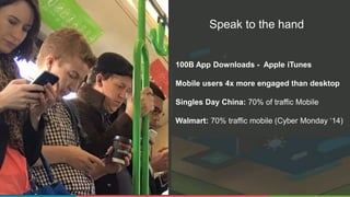 Speak to the hand
100B App Downloads - Apple iTunes
Mobile users 4x more engaged than desktop
Singles Day China: 70% of traffic Mobile
Walmart: 70% traffic mobile (Cyber Monday ‘14)
 