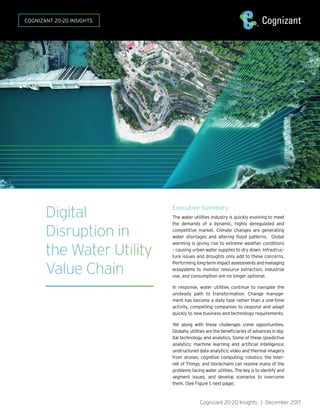 Cognizant 20-20 Insights | December 2017
Digital
Disruption in
the Water Utility
Value Chain
Executive Summary
The water utilities industry is quickly evolving to meet
the demands of a dynamic, highly deregulated and
competitive market. Climate changes are generating
water shortages and altering flood patterns. Global
warming is giving rise to extreme weather conditions
– causing urban water supplies to dry down. Infrastruc-
ture issues and droughts only add to these concerns.
Performing long-termimpactassessmentsandmanaging
ecosystems to monitor resource extraction, industrial
use, and consumption are no longer optional.
In response, water utilities continue to navigate the
unsteady path to transformation. Change manage-
ment has become a daily task rather than a one-time
activity, compelling companies to respond and adapt
quickly to new business and technology requirements.
Yet along with these challenges come opportunities.
Globally, utilities are the beneficiaries of advances in dig-
ital technology and analytics. Some of these (predictive
analytics; machine learning and artificial intelligence;
unstructured data analytics; video and thermal imagery
from drones; cognitive computing; robotics; the Inter-
net of Things; and blockchain) can resolve many of the
problems facing water utilities. The key is to identify and
segment issues, and develop scenarios to overcome
them. (See Figure 1, next page).
COGNIZANT 20-20 INSIGHTS
 