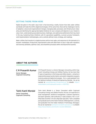 Cognizant 20-20 Insights
11Digital Disruption in the Water Utility Value Chain |
C R Prasanth Kumar
Senior Manager,
Cognizant Consulting
Tuhin Kanti Mondal
Senior Consultant,
Cognizant Consulting
C R Prasanth Kumar is a Senior Manager, Consulting, within Cog-
nizant Consulting’s Energy and Utilities Practice. He has more than
17 years of experience in the Energy and Utility industry – primarily in
implementing large transformation and system integration programs
involving advanced digital technologies. He is a post-graduate from
the National Institute of Industrial Engineering, Mumbai. He can be
reached at prasanthkumar.cr@cognizant.com | LinkedIn: https://
www.linkedin.com/in/prasanth-kumar-c-r-3521752/.
Tuhin Kanti Mondal is a Senior Consultant within Cognizant
Consulting’s Energy and Utilities Practice. He has rich experience in
asset management, workforce management, customer experience,
and plant operation, with proficiency in data analytics. He is a cer-
tified Data Scientist in R and a Big Data Specialist. Tuhin completed
post-graduate work at the Indian Institute of Management, Lucknow,
and graduated from the Indian Institute of Technology, Kharagpur.
He can be reached at tuhinkanti.mondal@cognizant.com | LinkedIn:
https://www.linkedin.com/in/tuhin-mandal-081bb024/.
ABOUT THE AUTHORS
GETTING THERE FROM HERE
Digital disruption in the water value chain is fast becoming a reality. Sooner than later, water utilities
worldwide will make the shift to digital technologies. At the same time, there will be challenges in terms
of adoption; cultural and organizational changes; managing data; processes; and infrastructure. Evalu-
ating and identifying the appropriate digital initiatives for your company will depend on your industry’s
value chain, understanding associated business challenges, and addressing bottlenecks that may stand
in the way. Sustaining these initiatives calls for specialized capabilities, a proven process framework,
solid implementation methodologies, and a carefully defined vision, strategy, and roadmap.
Water utilities that transform to digital business will be more agile, and responsive to the demands of a
dynamic marketplace. Productivity improvements alone will allow them to stay in step with regulatory
and licensing standards, optimize costs, and streamline processes within and beyond the business.
 