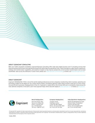 World Headquarters
500 Frank W. Burr Blvd.
Teaneck, NJ 07666 USA
Phone: +1 201 801 0233
Fax: +1 201 801 0243
Toll Free: +1 888 937 3277
European Headquarters
1 Kingdom Street
Paddington Central
London W2 6BD England
Phone: +44 (0) 20 7297 7600
Fax: +44 (0) 20 7121 0102
India Operations Headquarters
#5/535 Old Mahabalipuram Road
Okkiyam Pettai, Thoraipakkam
Chennai, 600 096 India
Phone: +91 (0) 44 4209 6000
Fax: +91 (0) 44 4209 6060
© Copyright 2017, Cognizant. All rights reserved. No part of this document may be reproduced, stored in a retrieval system, transmitted in any form or by any means,electronic, mechanical,
photocopying, recording, or otherwise, without the express written permission from Cognizant. The information contained herein is subject to change without notice. All other trademarks
mentioned herein are the property of their respective owners.
Codex 2903
ABOUT COGNIZANT CONSULTING
With over 5,500 consultants worldwide, Cognizant Business Consulting offers high-value digital business and IT consulting services that
improve business performance and operational productivity while lowering operational costs. Clients leverage our deep industry experience,
strategy and transformation capabilities, and analytical insights to help improve productivity, drive business transformation and increase
shareholder value across the enterprise. To learn more, please visit www.cognizant.com/consulting or email us at inquiry@cognizant.com.
ABOUT COGNIZANT
Cognizant (NASDAQ-100: CTSH) is one of the world’s leading professional services companies, transforming clients’ business, operating and
technology models for the digital era. Our unique industry-based, consultative approach helps clients envision, build and run more innova-
tive and efficient businesses. Headquartered in the U.S., Cognizant is ranked 205 on the Fortune 500 and is consistently listed among the
most admired companies in the world. Learn how Cognizant helps clients lead with digital at www.cognizant.com or follow us @Cognizant.
 