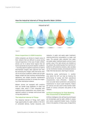 Cognizant 20-20 Insights
5Digital Disruption in the Water Utility Value Chain |
Drone Inspections & LiDAR Analytics
Utility companies use drones to inspect areas of
their network that are difficult to access during
manual inspections. In the case of water utilities,
drones can fly in dense forest regions that are
hard to penetrate during harsh weather conditions
— recording data for pipeline inspections as well as
thermal/laser imagery data captured over time.
By overlaying this imagery with time-series anal-
ysis of structural conditions, utilities and can gain
deeper insight into their business and technology
operations, and initiate proactive maintenance
and operational activities to increase the longev-
ity of their distribution network.
Modern drones are equipped with analytics
that can handle large gigabytes of video and
imagery data, which is then integrated with
enterprise-level collaboration and content man-
agement systems to manage unstructured data
on big data platforms.
The Industrial Internet of Things
The Industrial Internet of Things (IIoT) opens
huge opportunities for water utilities in the form
of connected devices, human resources, and
networks. In water and waste water treatment,
reducing electricity consumption is a major cost
saver. The granular data collected from water
and waste water treatment plants can be of even
greater value if the right sensors are installed on
the network. By combining data from real-time IoT
platforms with predictive analytics, data variables
can be monitored, tracked, and analyzed easily to
make informed decisions. (See Figure 5 above).
Monitoring pump performance is another
area where the IIoT can help by tracking the
performance of pumps and their operational
characteristics more efficiently – leading to
more accurate failure predictions and proactive
maintenance to assure asset longevity. Today’s
IIoT devices are also used to help monitor water
quality at various consumer end points in the
network.
Artificial Intelligence for Risk Modeling,
Risk Assessment & Rehabilitation
Artificial intelligence (AI) self-learning techniques
are increasingly used by water utilities to assess
and resolve equipment-related issues, including
those in the pipeline. In these cases, AI algorithms
How the Industrial Internet of Things Benefits Water Utilities
Water
Quality
Monitoring
Water &
Wastewater
Treatment
Asset
Failure
Prediction
Abstraction
Monitoring
Electricity
Consumption
& Cost
Pump
Performance
& Health
Monitoring
Industrial IoT
Figure 5
 