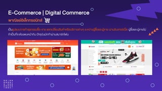 E-Commerce | Digital Commerce
เป็นรูปแบบการทาธุรกรรมซื้อ-ขาย แลกเปลี่ยนสินค้าหรือบริการต่างๆ ระหว่างผู้ซื้อและผู้ขาย ผ่านอินเทอร์เน็ต ผู้ซื้อและผู้ขายไม่
จาเป็นที่จะต้องพบหน้ากัน ปัจจุบันมักทาผ่านสมาร์ทโฟน
พำณิชย์อิเล็กทรอนิกส์
 