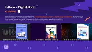 E-Book / Digital Book
หนังสืออิเล็กทรอนิกส์หรือหนังสือดิจิทัล เป็นการนาหนังสือที่อยู่ในรูปแบบกระดาษมานาเสนอในรูปแบบสื่อดิจิทัล สามารถให้ข้อมูล
ได้ง่าย บางครั้งอาจมีการปฏิสัมพันธ์ด้วย สามารถเปิดได้ในคอมพิวเตอร์ แท็บเล็ต และสมาร์ทโฟน
หนังสือดิจิทัล
 