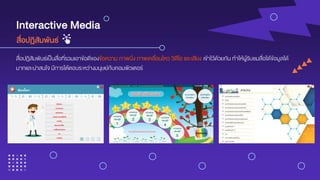 Interactive Media
สื่อปฏิสัมพันธ์เป็นสื่อที่รวมเอาข้อดีของข้อความ ภาพนิ่ง ภาพเคลื่อนไหว วิดีโอ และเสียง เข้าไว้ด้วยกัน ทาให้ผู้รับชมสื่อได้ข้อมูลได้
มากและน่าสนใจ มีการโต้ตอบระหว่างมนุษย์กับคอมพิวเตอร์
สื่อปฏิสัมพันธ์
 