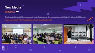 New Media
สื่อสมัยใหม่ที่ผู้รับชมสื่อได้รับประสบการณ์การรับรู้ในรูปแบบใหม่ มีการผสมผสานการปฏิสัมพันธ์กับผู้รับชมสื่อได้ด้วย เช่น
Augmented Reality (AR), Virtual Reality (VR) และ Mixed Reality (MR)
สื่อสมัยใหม่
 