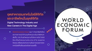 อุตสำหกรรมเทคโนโลยีดิจิทัล
Digital Technology Industry and
● World Economic Forum เผย 7 สายอาชีพเกิดใหม่
และคาดการณ์ว่าจานวนตาแหน่งงานในอาชีพใหม่จะ
เพิ่มขึ้น 133 ล้านตาแหน่งงานทั่วโลกภายในปี 2022
ซึ่งจะเป็นตาแหน่งงานประมาณ 27% ของตลาด
โดยรวม เพื่อตอบรับกับความต้องการของตลาดและ
เทคโนโลยีที่เปลี่ยนแปลงไปอย่างรวดเร็ว
และอำชีพใหม่ในยุคดิจิทัล
New Careers in The Digital Age
 