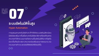 การผสมผสานเทคโนโลยีต่างๆ ที่ทาให้เกิดระบบอัตโนมัติจะยังคง
มีต่อไปและเพิ่มมากขึ้นเรื่อยๆ เทคโนโลยีและวิธีการที่ช่วยให้องค์กร
สามารถทาให้กระบวนการเกิดความเป็นอัตโนมัติให้มากที่สุดจึง
ยังจะเป็นที่สนใจ เพราะสามารถช่วยเพิ่มคุณภาพของงาน เร่ง
กระบวนการทางาน และช่วยให้ตัดสินใจได้ว่องไวขึ้น
ระบบอัตโนมัติขั้นสูง
07
Hyper Automation
 