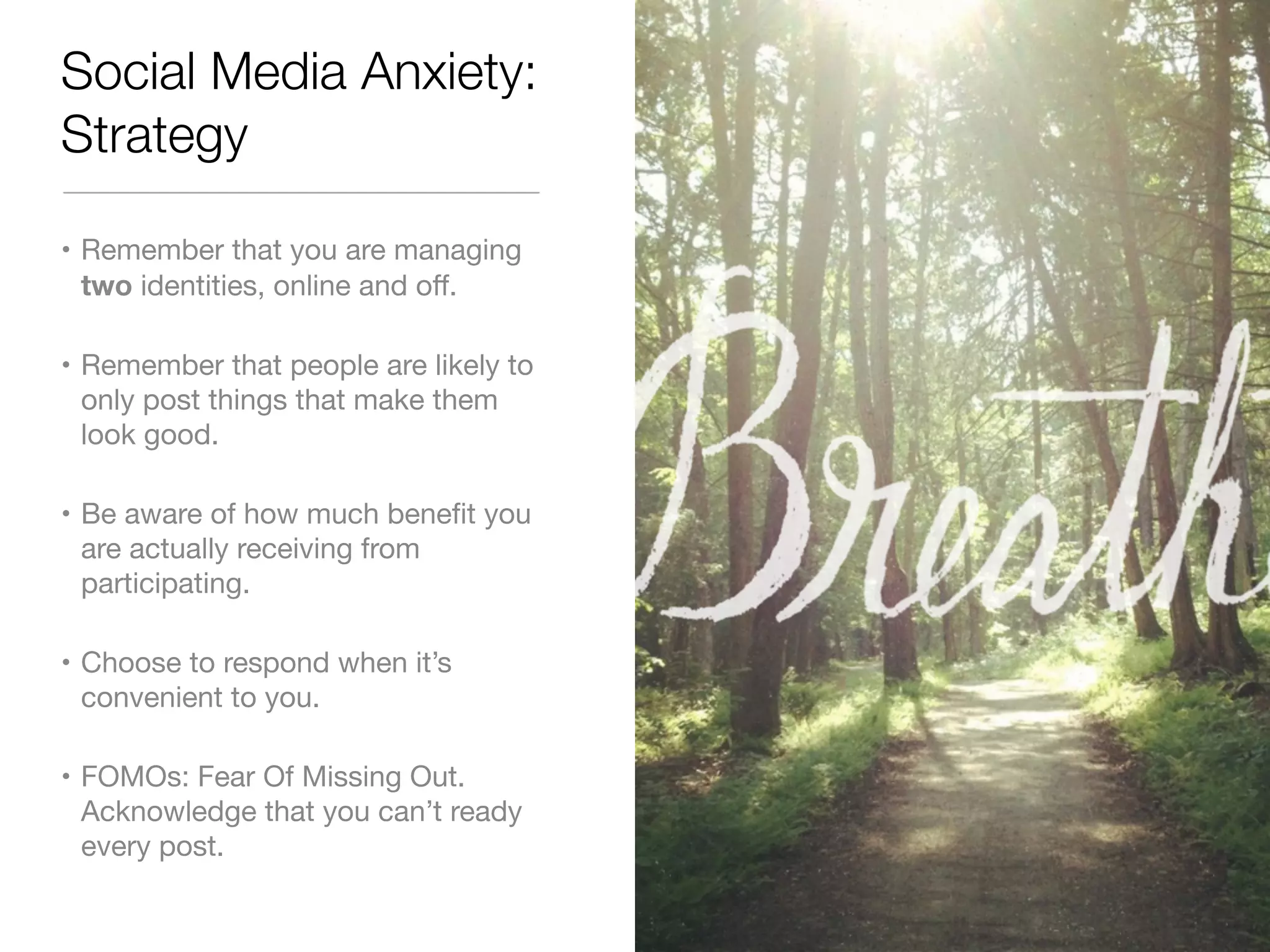Social Media Anxiety: 
Strategy 
• Remember that you are managing 
two identities, online and off. 
• Remember that people are likely to 
only post things that make them 
look good. 
• Be aware of how much benefit you 
are actually receiving from 
participating. 
• Choose to respond when it’s 
convenient to you. 
• FOMOs: Fear Of Missing Out. 
Acknowledge that you can’t ready 
every post. 
 