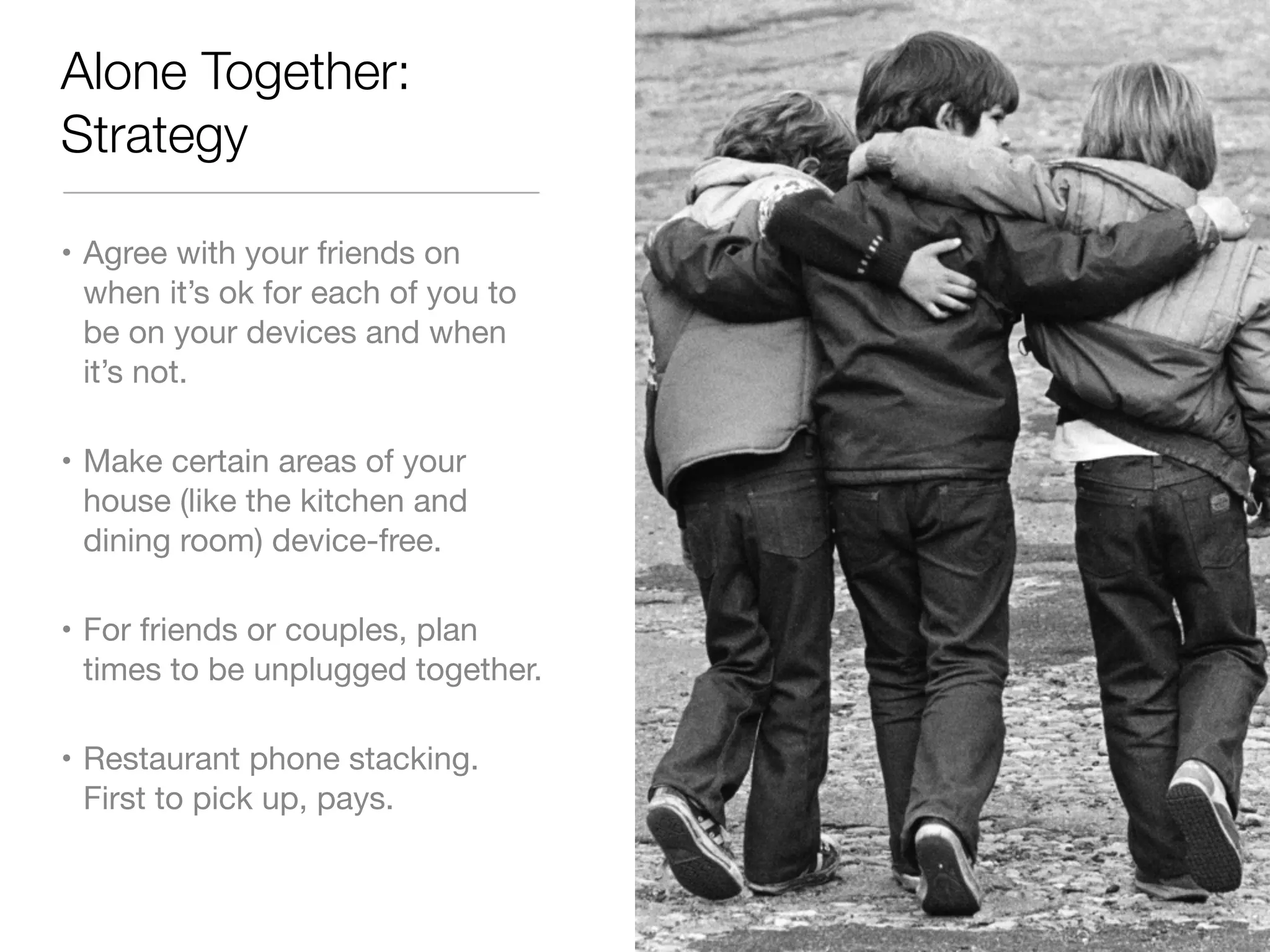 Alone Together: 
Strategy 
• Agree with your friends on 
when it’s ok for each of you to 
be on your devices and when 
it’s not. 
• Make certain areas of your 
house (like the kitchen and 
dining room) device-free. 
• For friends or couples, plan 
times to be unplugged together. 
• Restaurant phone stacking. 
First to pick up, pays. 
 