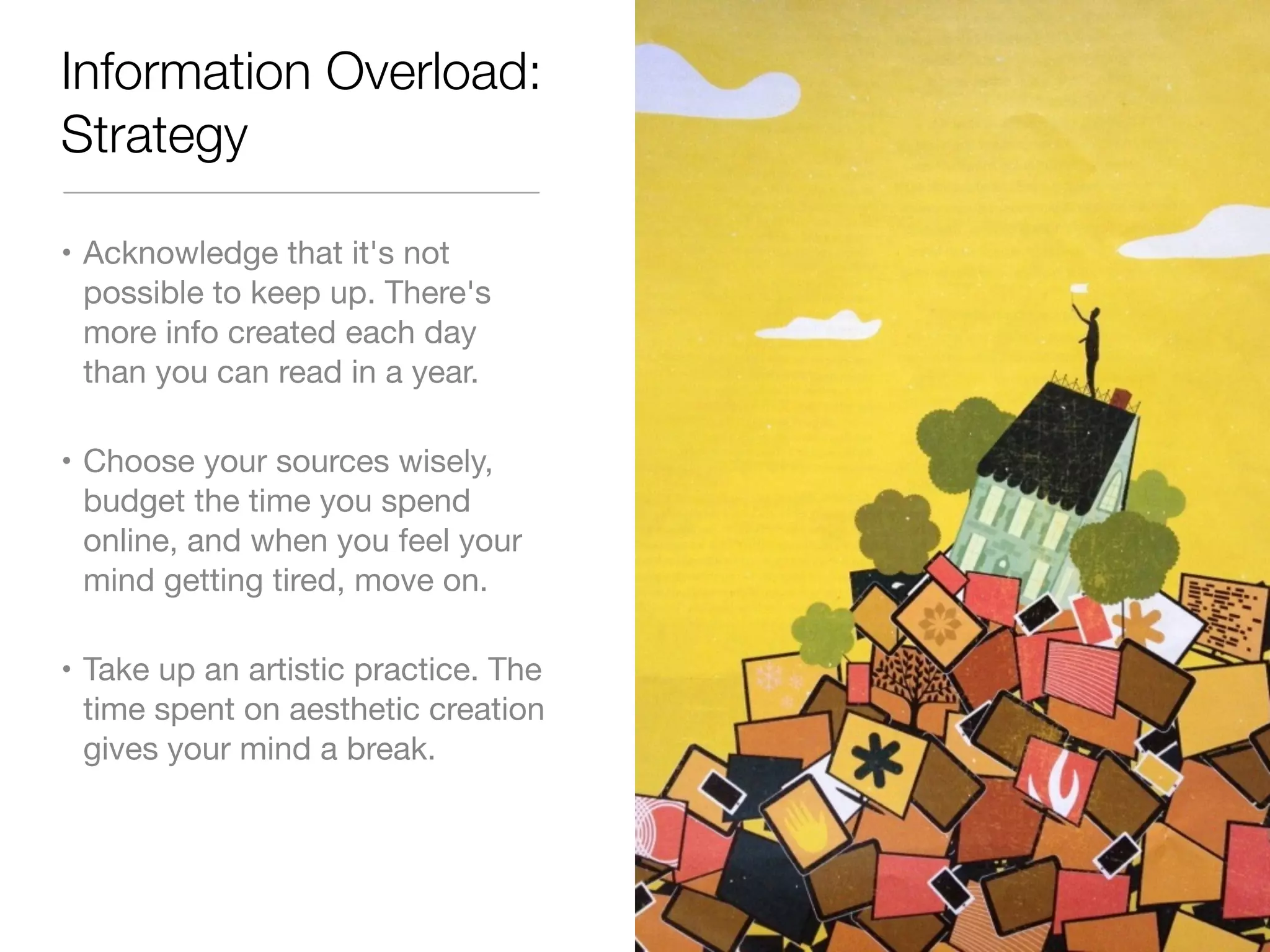 Information Overload: 
Strategy 
• Acknowledge that it's not 
possible to keep up. There's 
more info created each day 
than you can read in a year. 
• Choose your sources wisely, 
budget the time you spend 
online, and when you feel your 
mind getting tired, move on. 
• Take up an artistic practice. The 
time spent on aesthetic creation 
gives your mind a break. 
 