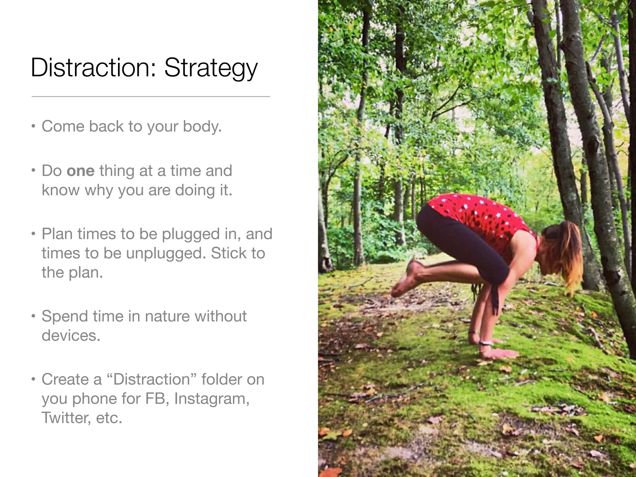 Distraction: Strategy 
• Come back to your body. 
• Do one thing at a time and 
know why you are doing it. 
• Plan times to be plugged in, and 
times to be unplugged. Stick to 
the plan. 
• Spend time in nature without 
devices. 
• Create a “Distraction” folder on 
you phone for FB, Instagram, 
Twitter, etc. 
 
