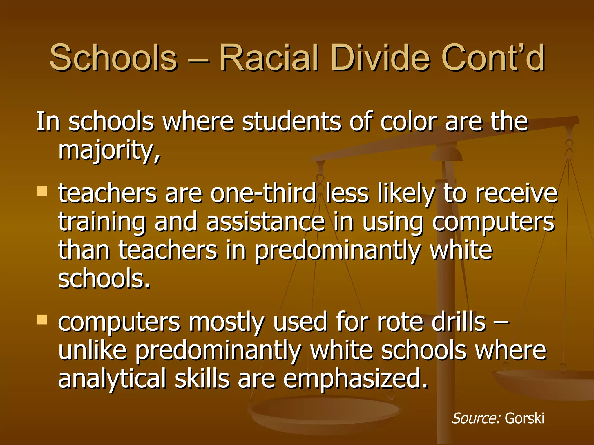 Schools – Racial Divide Cont’d In schools   where students of color are the majority,  teachers are one-third less likely to receive training and assistance in using computers   than teachers in predominantly white schools. computers mostly used for rote drills – unlike predominantly white schools where analytical skills are emphasized. Source:  Gorski 