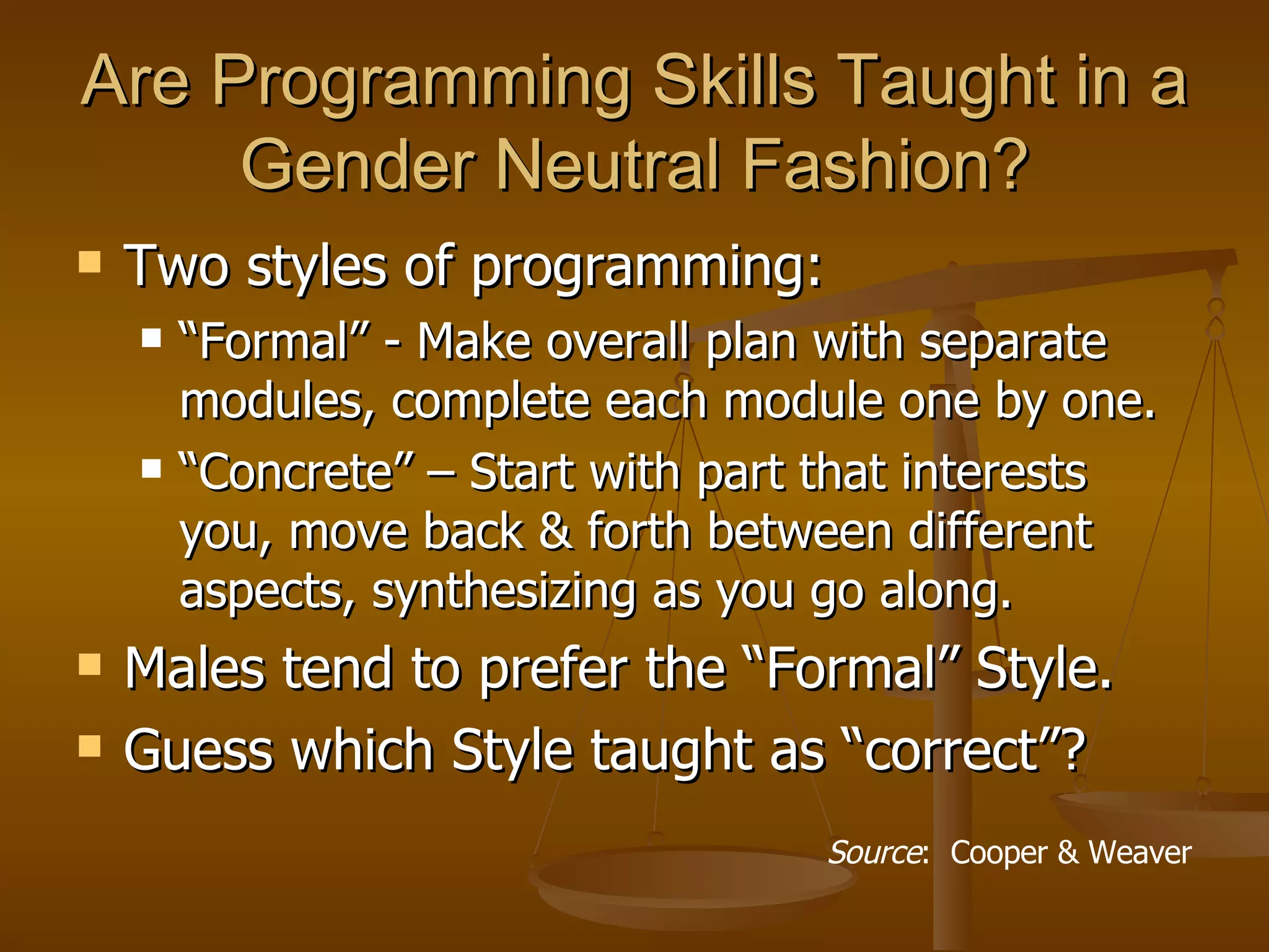 Are Programming Skills Taught in a Gender Neutral Fashion? Two styles of programming: “Formal” - Make overall plan with separate modules, complete each module one by one. “Concrete” – Start with part that interests you, move back & forth between different aspects, synthesizing as you go along. Males tend to prefer the “Formal” Style. Guess which Style taught as “correct”? Source :  Cooper & Weaver 