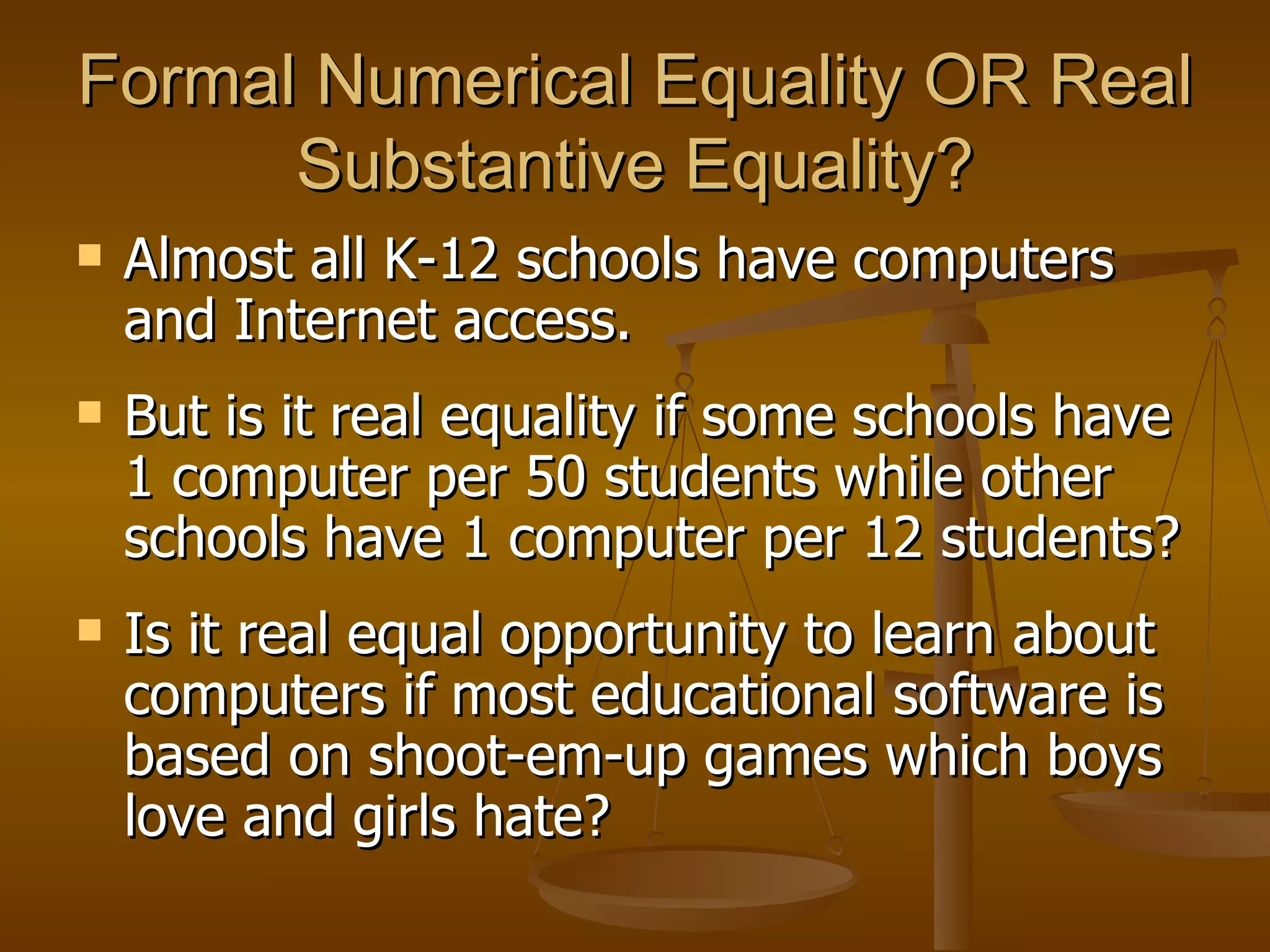 Formal Numerical Equality OR Real Substantive Equality? Almost all K-12 schools have computers and Internet access. But is it real equality if some schools have 1 computer per 50 students while other schools have 1 computer per 12 students? Is it real equal opportunity to learn about computers if most educational software is based on shoot-em-up games which boys love and girls hate? 
