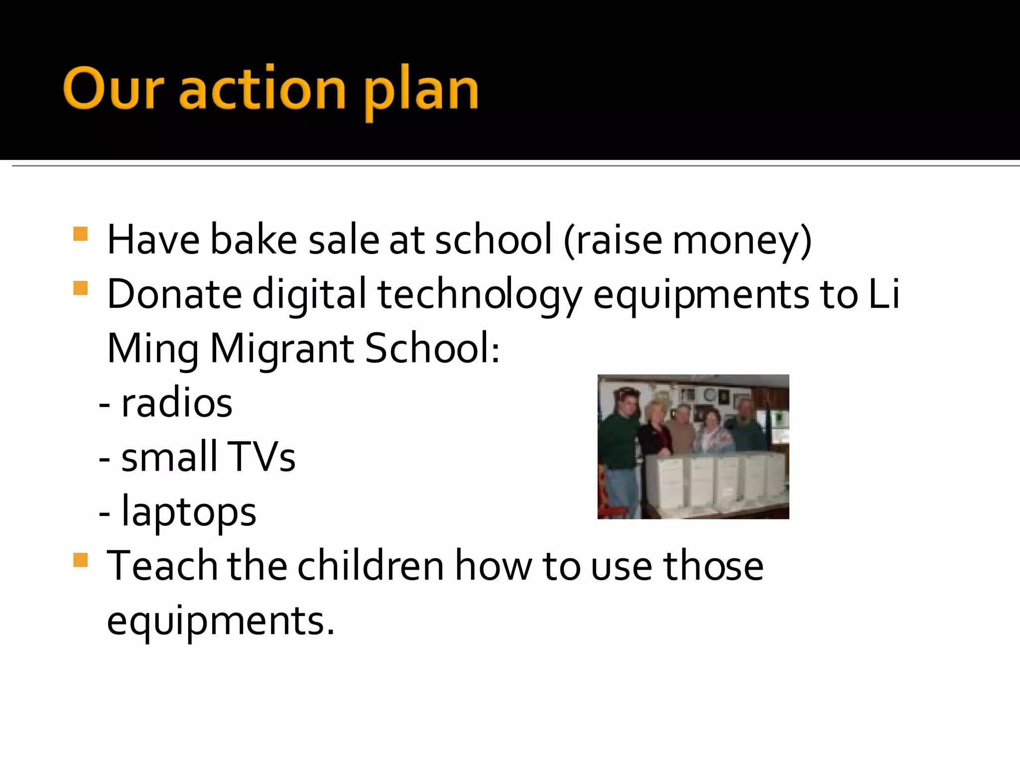 Have bake sale at school (raise money) Donate digital technology equipments to Li Ming Migrant School: - radios - small TVs - laptops Teach the children how to use those equipments. 