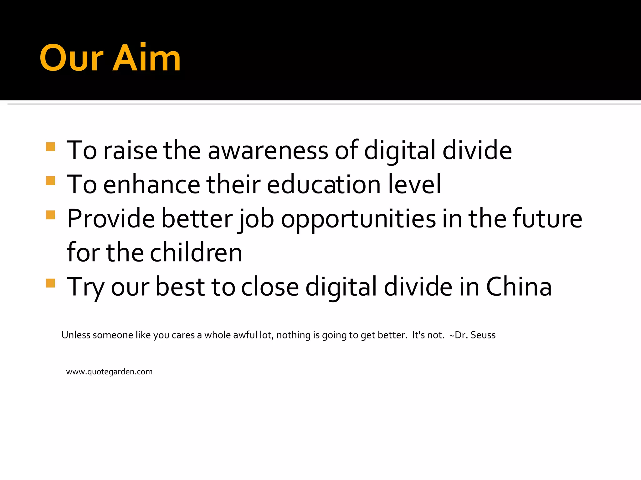 Our Aim To raise the awareness of digital divide To enhance their education level Provide better job opportunities in the future for the children Try our best to close digital divide in China Unless someone like you cares a whole awful lot, nothing is going to get better.  It's not.  ~Dr. Seuss  www.quotegarden.com 