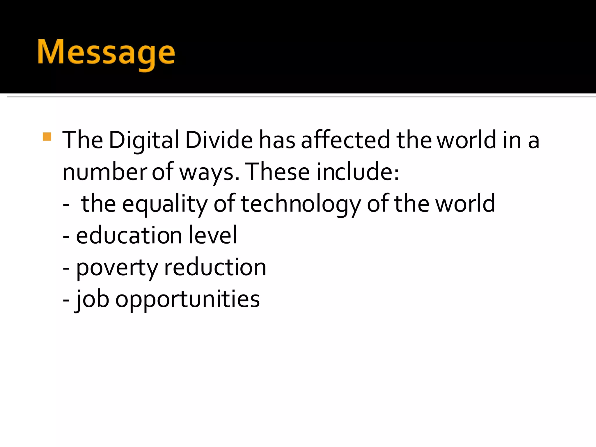 The Digital Divide has affected the world in a number of ways. These include: -  the equality of technology of the world - education level - poverty reduction - job opportunities  