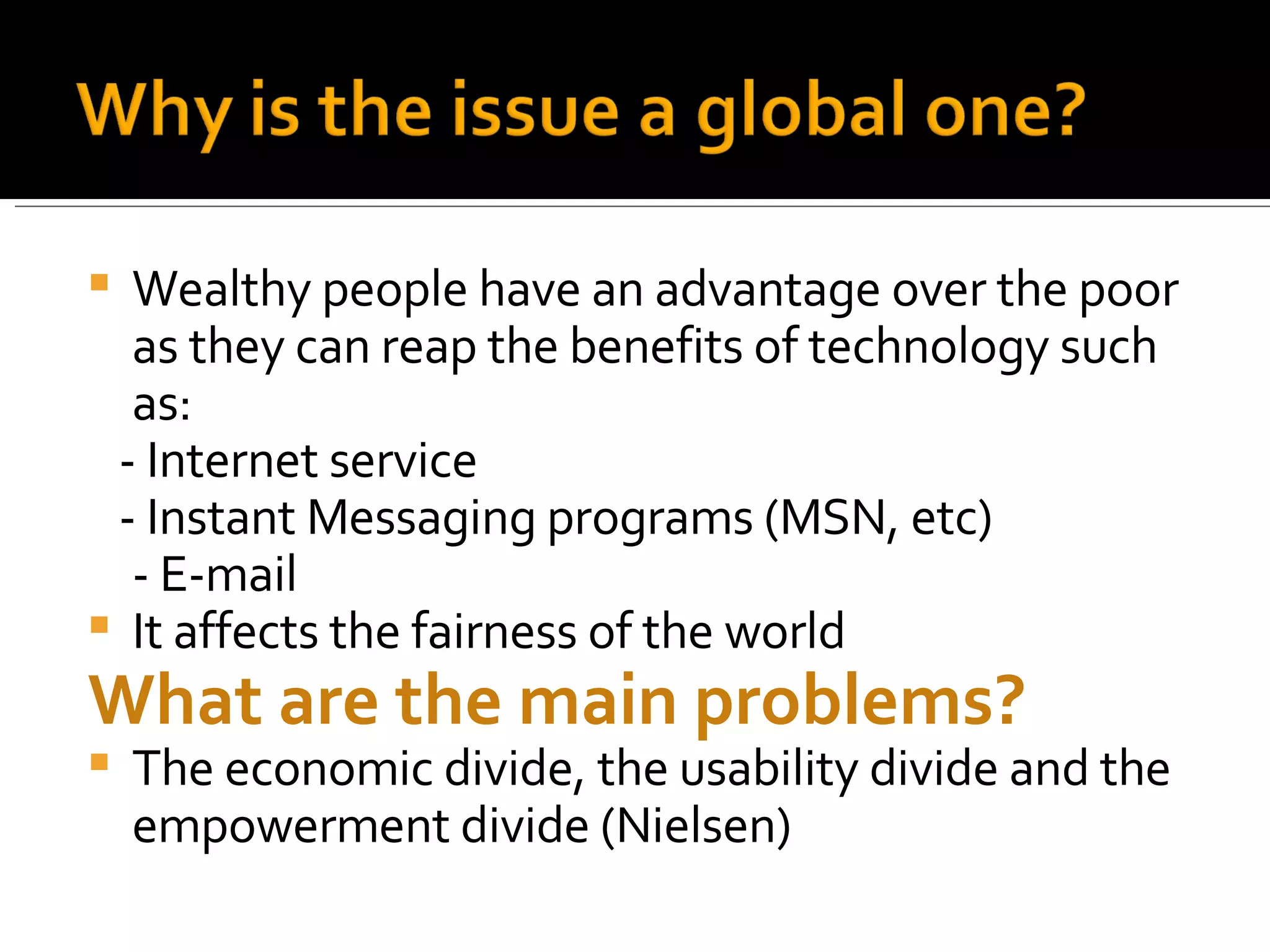 Wealthy people have an advantage over the poor as they can reap the benefits of technology such as: - Internet service - Instant Messaging programs (MSN, etc) - E-mail It affects the fairness of the world What are the main problems? The economic divide, the usability divide and the empowerment divide (Nielsen) 