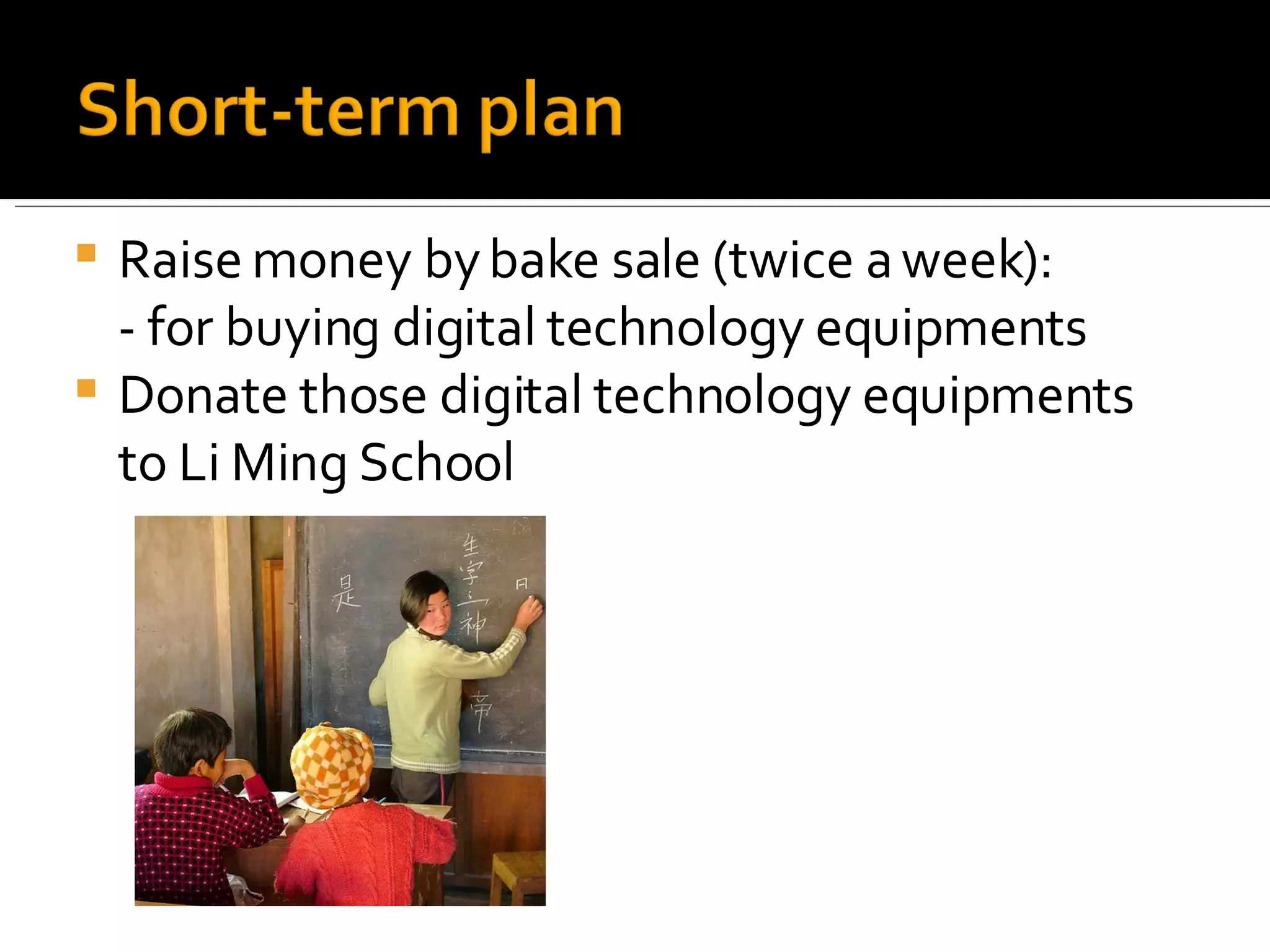 Raise money by bake sale (twice a week): - for buying digital technology equipments Donate those digital technology equipments to Li Ming School 
