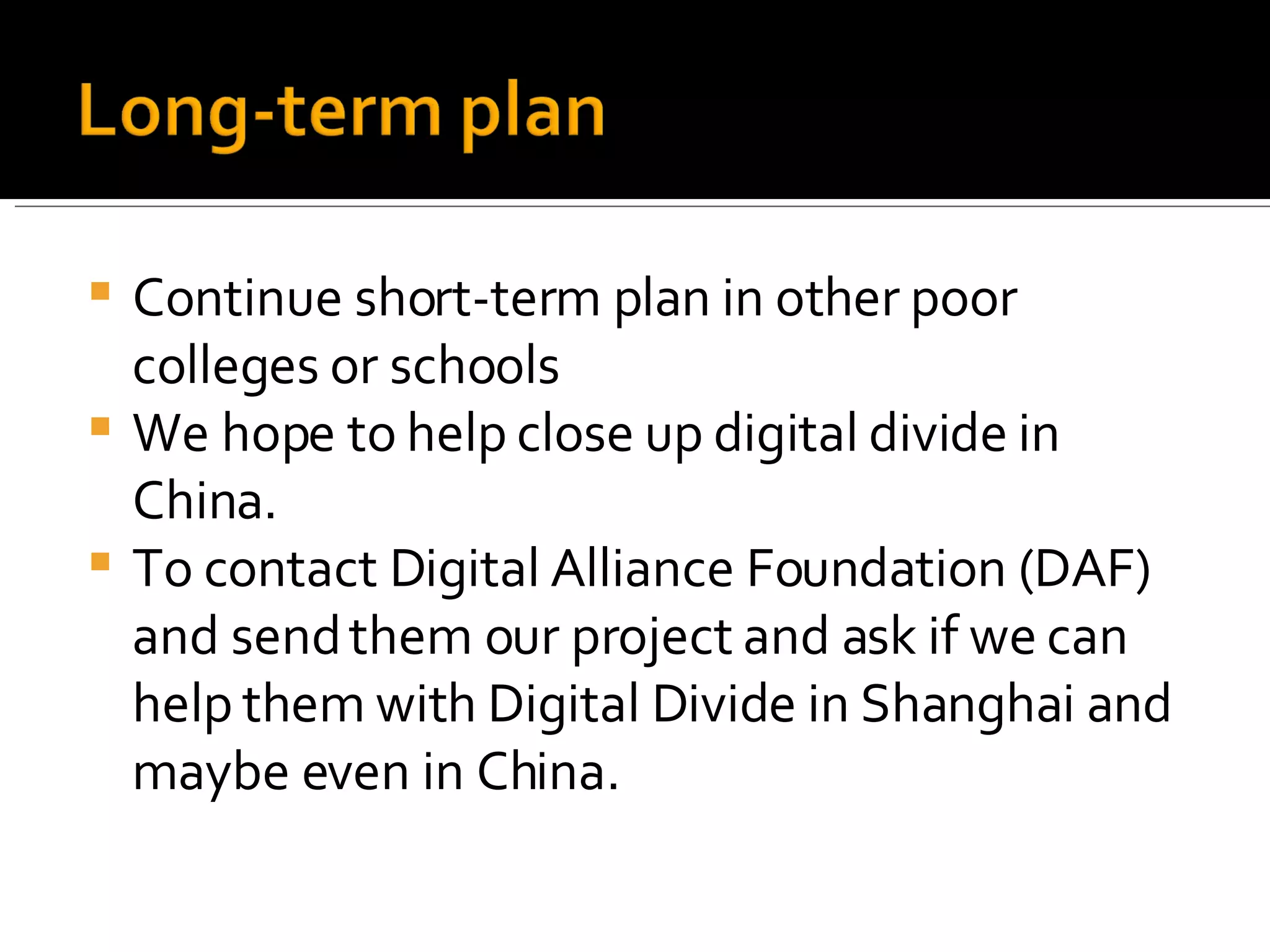 Continue short-term plan in other poor colleges or schools We hope to help close up digital divide in China. To contact Digital Alliance Foundation (DAF) and send them our project and ask if we can help them with Digital Divide in Shanghai and maybe even in China. 