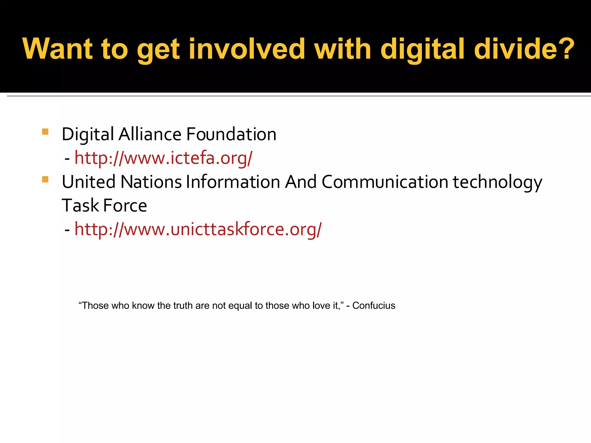 Digital Alliance Foundation -  http:// www.ictefa.org /   United Nations Information And Communication technology Task Force -  http:// www.unicttaskforce.org / Want to get involved with digital divide? “ Those who know the truth are not equal to those who love it,” - Confucius 