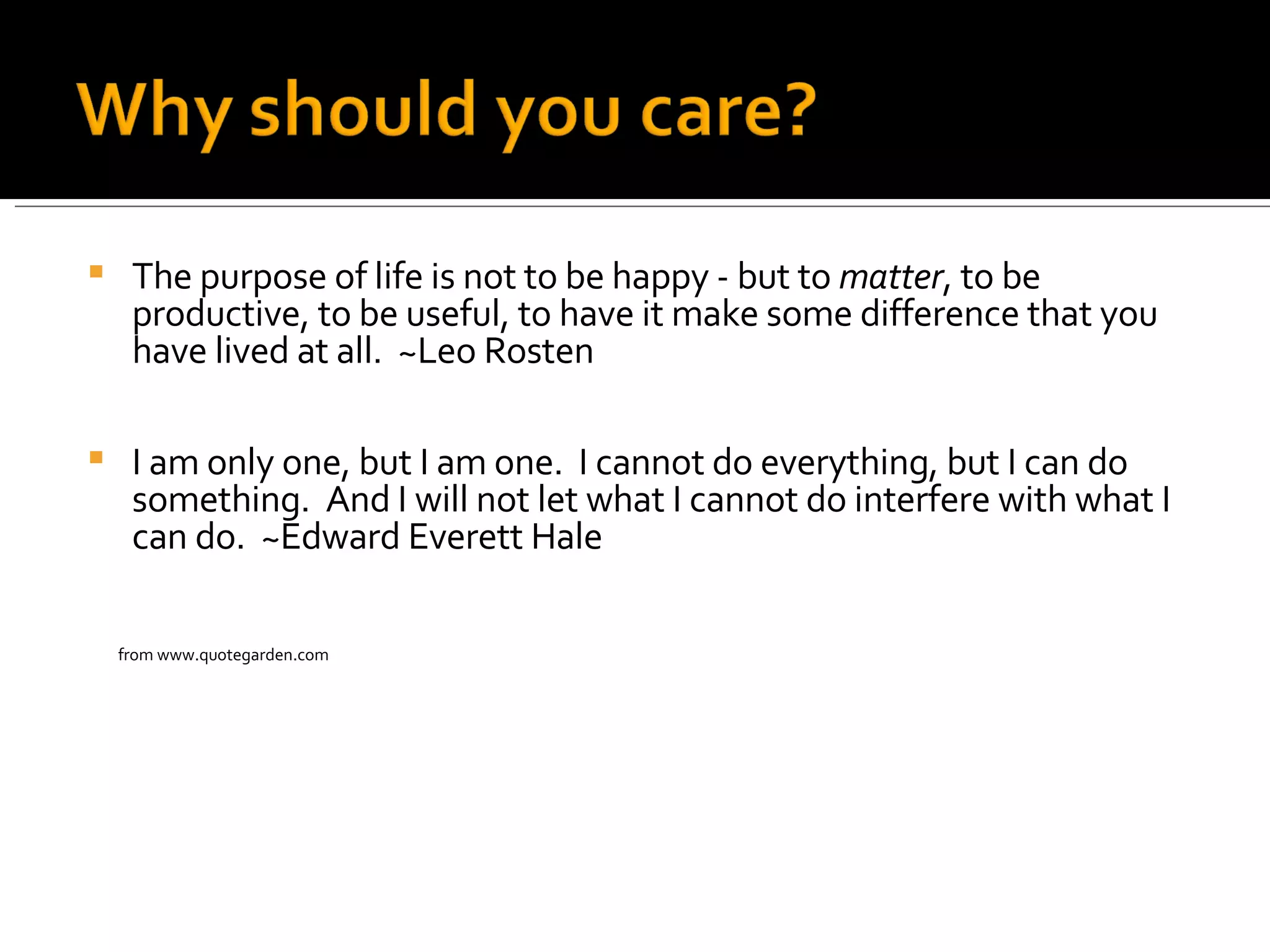 The purpose of life is not to be happy - but to  matter , to be productive, to be useful, to have it make some difference that you have lived at all.  ~Leo Rosten I am only one, but I am one.  I cannot do everything, but I can do something.  And I will not let what I cannot do interfere with what I can do.  ~Edward Everett Hale from www.quotegarden.com   