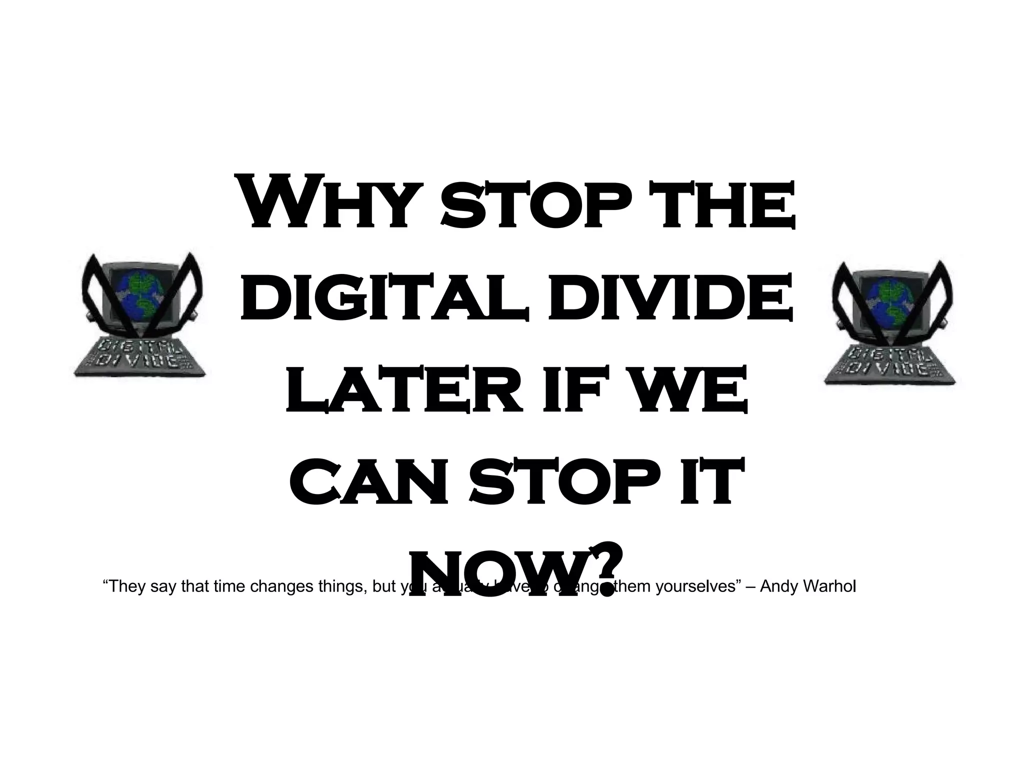 Why  stop the digital divide later if we can stop it now? “ They say that time changes things, but you actually have to change them yourselves” – Andy Warhol 