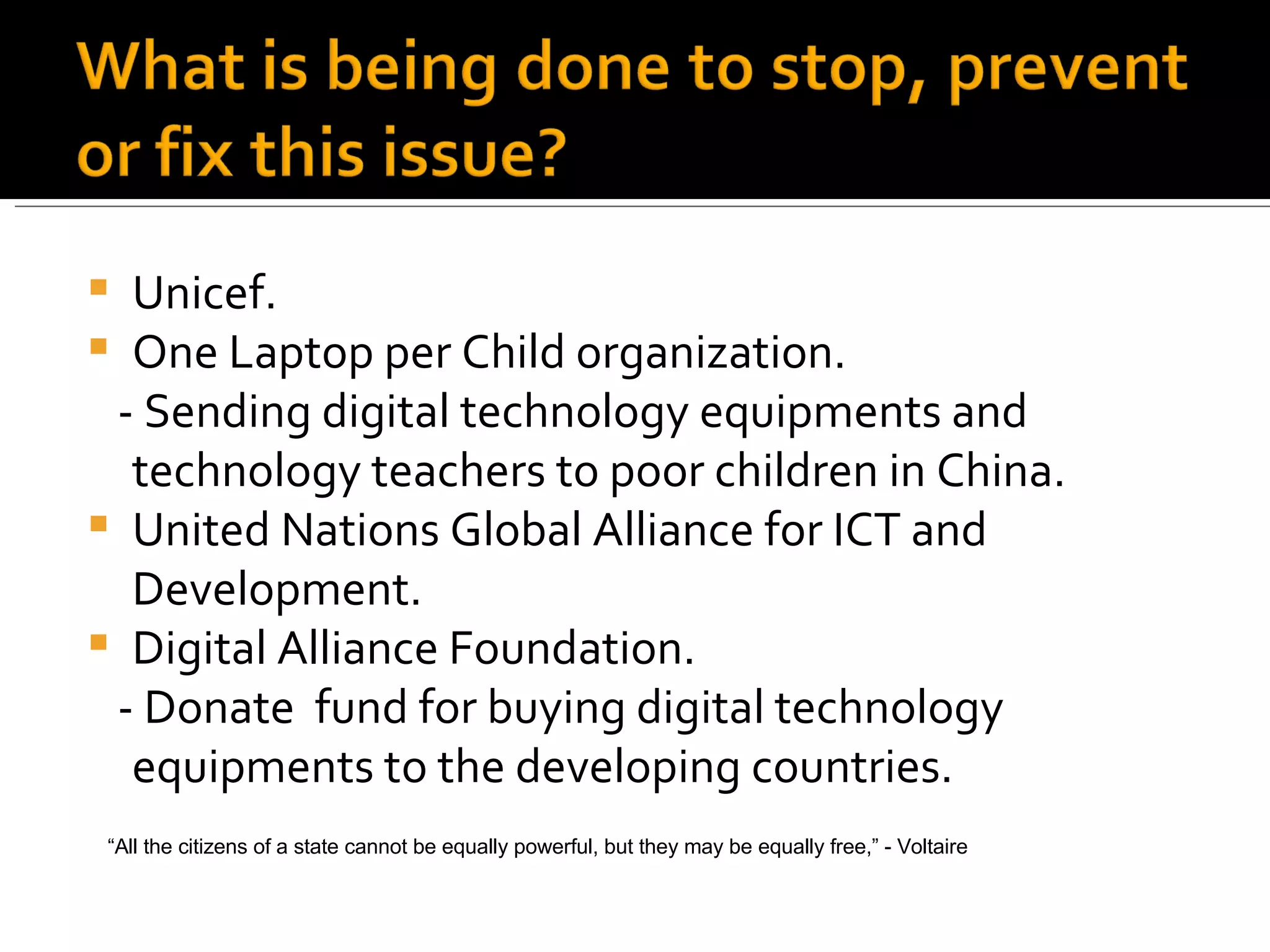 Unicef. One Laptop per Child organization. - Sending digital technology equipments and technology teachers to poor children in China. United Nations Global Alliance for ICT and Development. Digital Alliance Foundation. - Donate  fund for buying digital technology equipments to the developing countries. “ All the citizens of a state cannot be equally powerful, but they may be equally free,” - Voltaire 