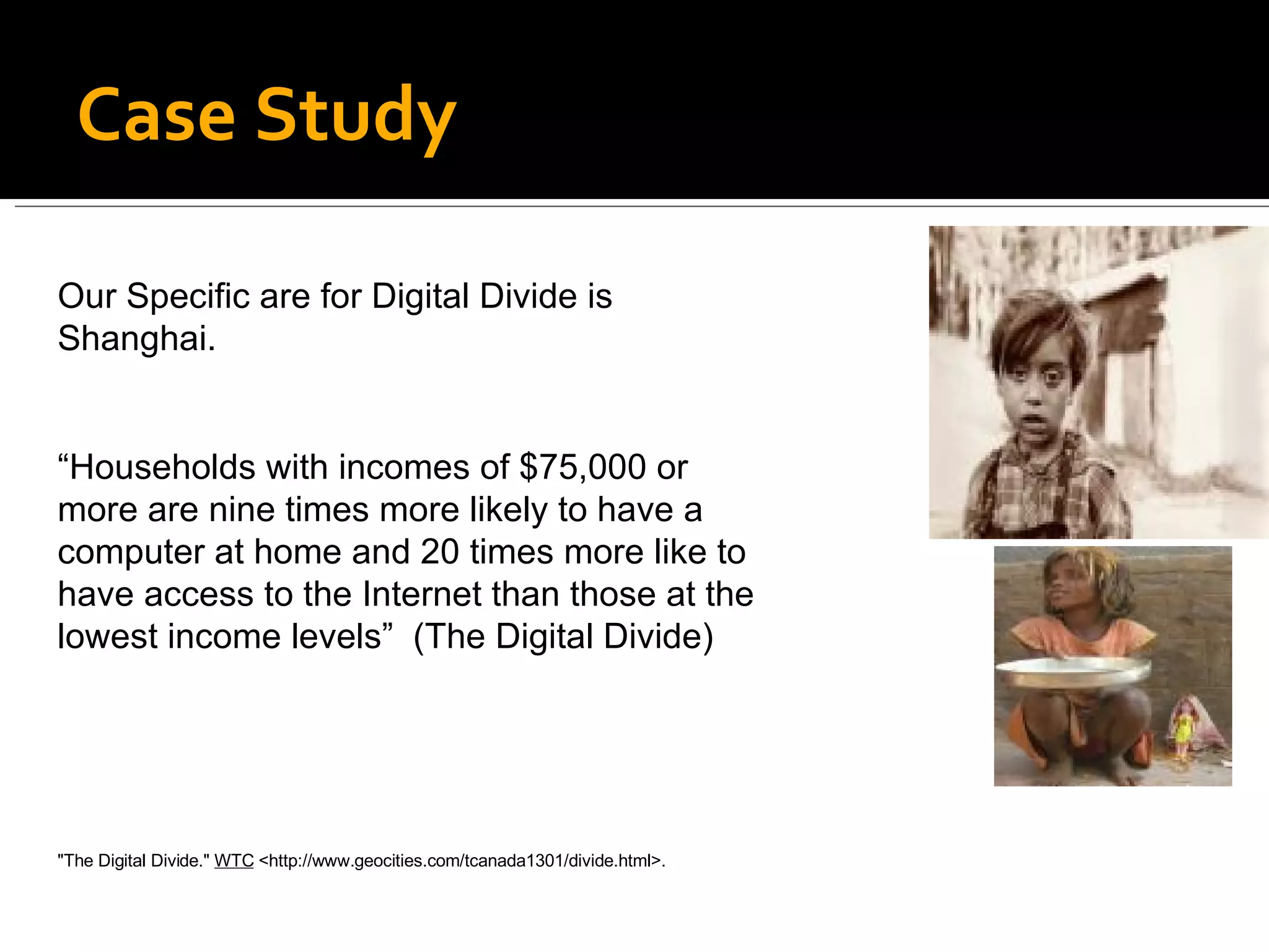 Case Study Our Specific are for Digital Divide is Shanghai. “ Households with incomes of $75,000 or more are nine times more likely to have a computer at home and 20 times more like to have access to the Internet than those at the lowest income levels”  (The Digital Divide) &quot;The Digital Divide.&quot;  WTC  <http://www.geocities.com/tcanada1301/divide.html>.   