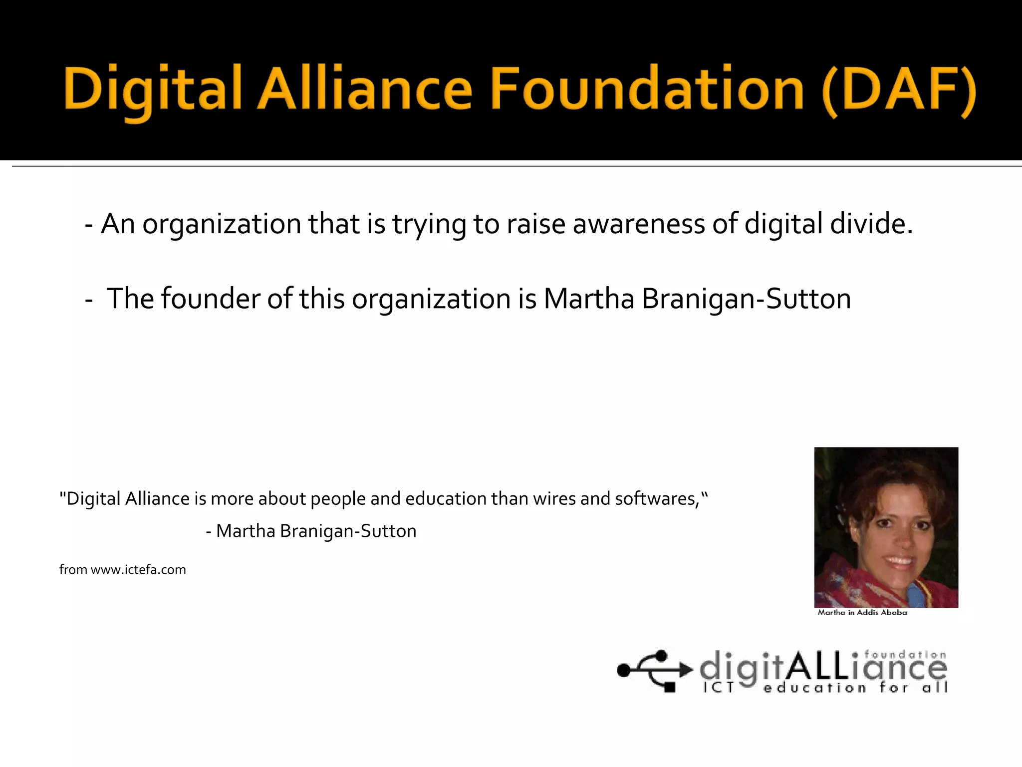 - An organization that is trying to raise awareness of digital divide. -  The founder of this organization is  Martha Branigan-Sutton &quot;Digital Alliance is more about people and education than wires and softwares,“ - Martha Branigan-Sutton from www.ictefa.com 