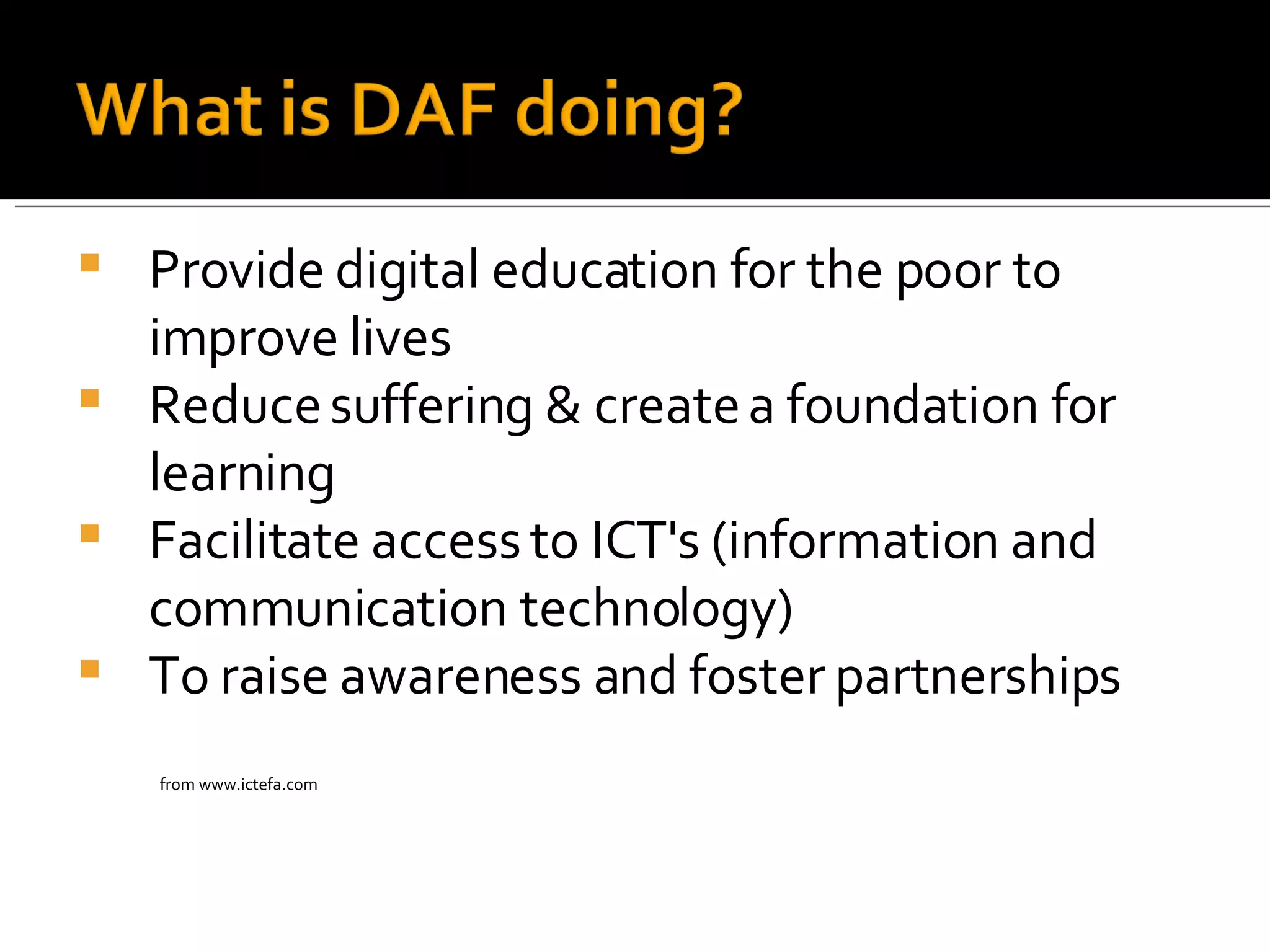 Provide digital education for the poor to improve lives Reduce suffering & create a foundation for learning  Facilitate access to ICT's ( information and communication technology) To raise awareness and foster partnerships from www.ictefa.com 