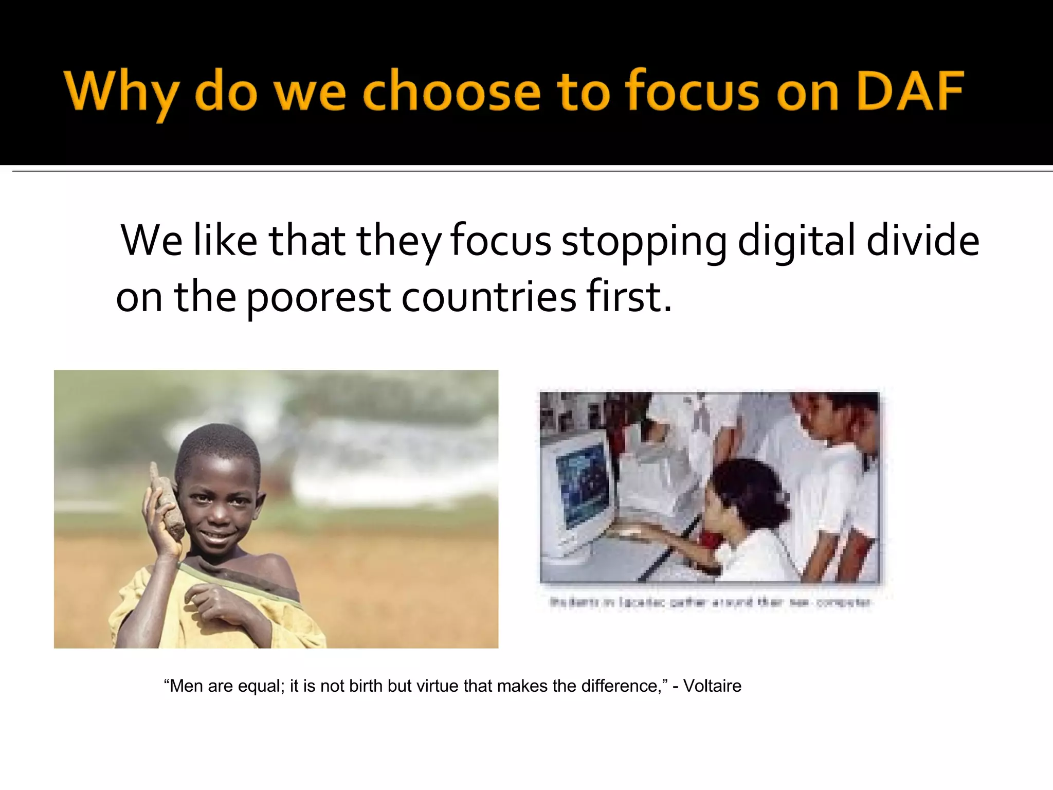 We like that they focus stopping digital divide on the poorest countries first. “ Men are equal; it is not birth but virtue that makes the difference,” - Voltaire 