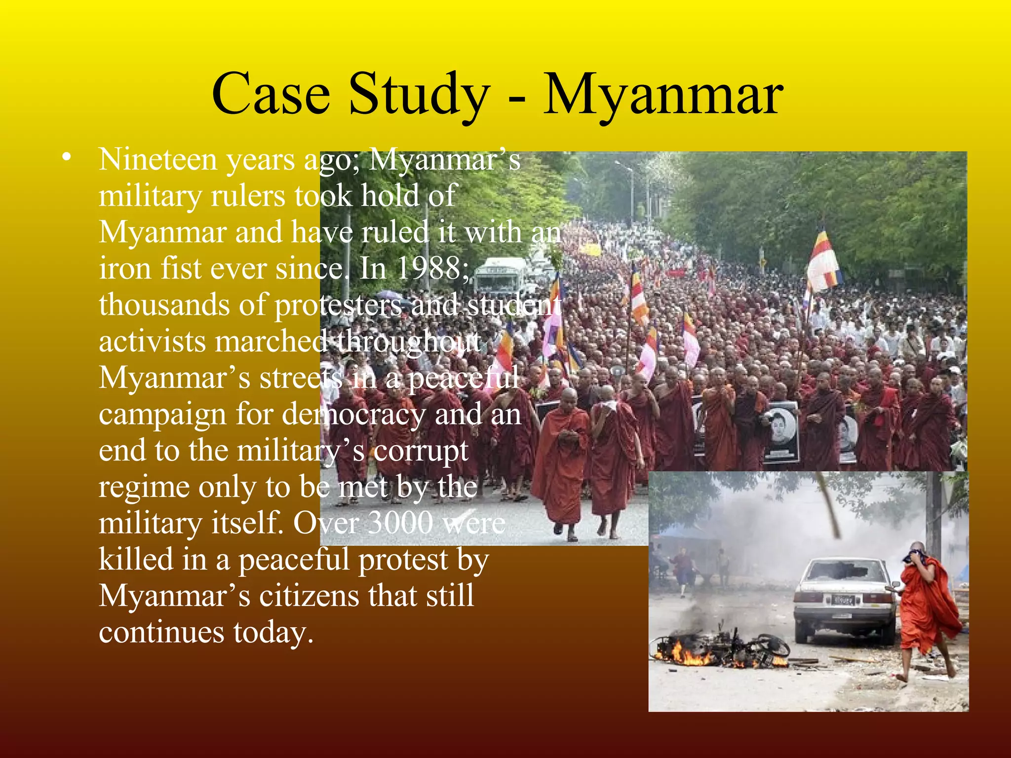 Case Study - Myanmar Nineteen years ago; Myanmar’s military rulers took hold of Myanmar and have ruled it with an iron fist ever since. In 1988; thousands of protesters and student activists marched throughout Myanmar’s streets in a peaceful campaign for democracy and an end to the military’s corrupt regime only to be met by the military itself. Over 3000 were killed in a peaceful protest by Myanmar’s citizens that still continues today. 