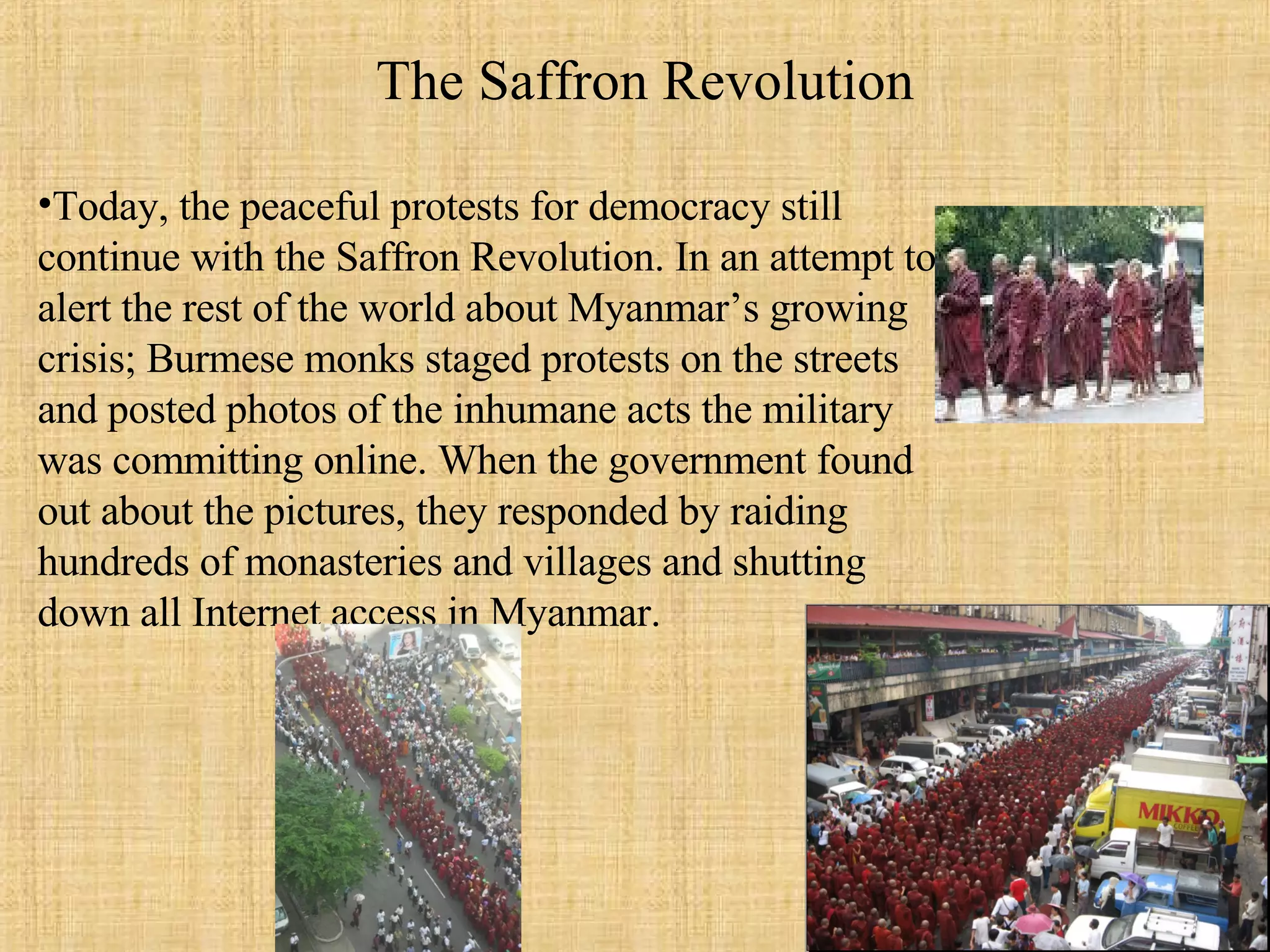 Today, the peaceful protests for democracy still continue with the Saffron Revolution. In an attempt to alert the rest of the world about Myanmar’s growing crisis; Burmese monks staged protests on the streets and posted photos of the inhumane acts the military was committing online. When the government found out about the pictures, they responded by raiding hundreds of monasteries and villages and shutting down all Internet access in Myanmar.  The Saffron Revolution 