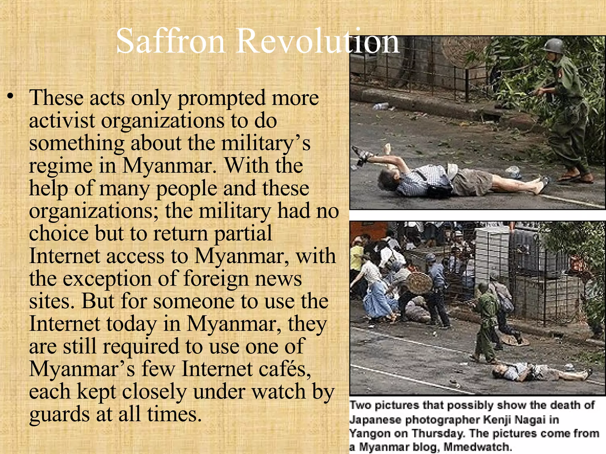 Saffron Revolution These acts only prompted more activist organizations to do something about the military’s regime in Myanmar. With the help of many people and these organizations; the military had no choice but to return partial Internet access to Myanmar, with the exception of foreign news sites. But for someone to use the Internet today in Myanmar, they are still required to use one of Myanmar’s few Internet cafés, each kept closely under watch by guards at all times.  