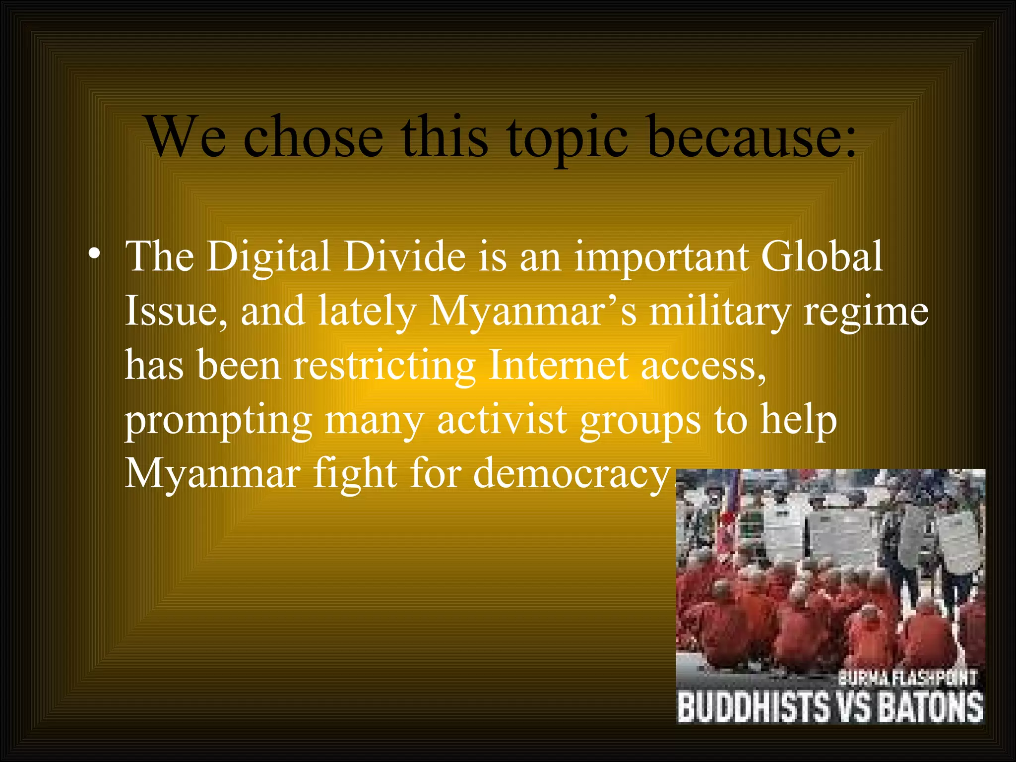 We chose this topic because:  The Digital Divide is an important Global Issue, and lately Myanmar’s military regime has been restricting Internet access, prompting many activist groups to help Myanmar fight for democracy.  