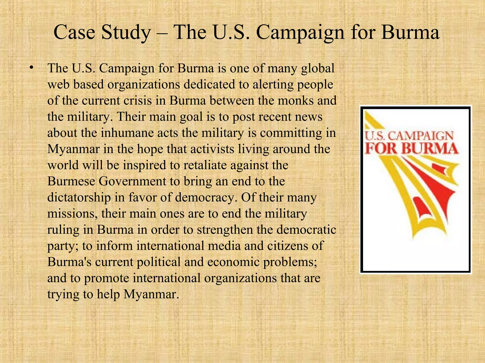 Case Study – The U.S. Campaign for Burma The U.S. Campaign for Burma is one of many global web based organizations dedicated to alerting people of the current crisis in Burma between the monks and the military. Their main goal is to post recent news about the inhumane acts the military is committing in Myanmar in the hope that activists living around the world will be inspired to retaliate against the Burmese Government to bring an end to the dictatorship in favor of democracy. Of their many missions, their main ones are to end the military ruling in Burma in order to strengthen the democratic party; to inform international media and citizens of Burma's current political and economic problems; and to promote international organizations that are trying to help Myanmar.  