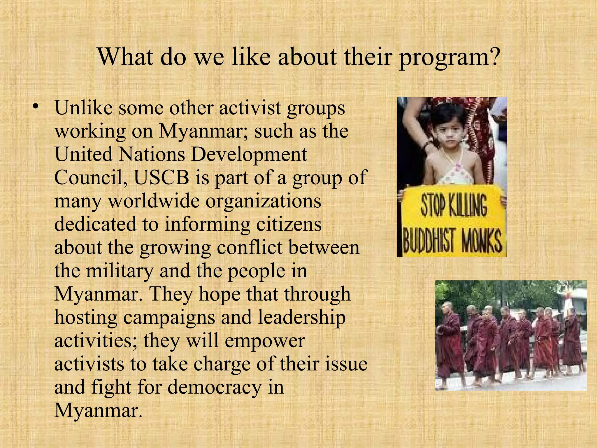 What do we like about their program? Unlike some other activist groups working on Myanmar; such as the United Nations Development Council, USCB is part of a group of many worldwide organizations dedicated to informing citizens about the growing conflict between the military and the people in Myanmar. They hope that through hosting campaigns and leadership activities; they will empower activists to take charge of their issue and fight for democracy in Myanmar .  