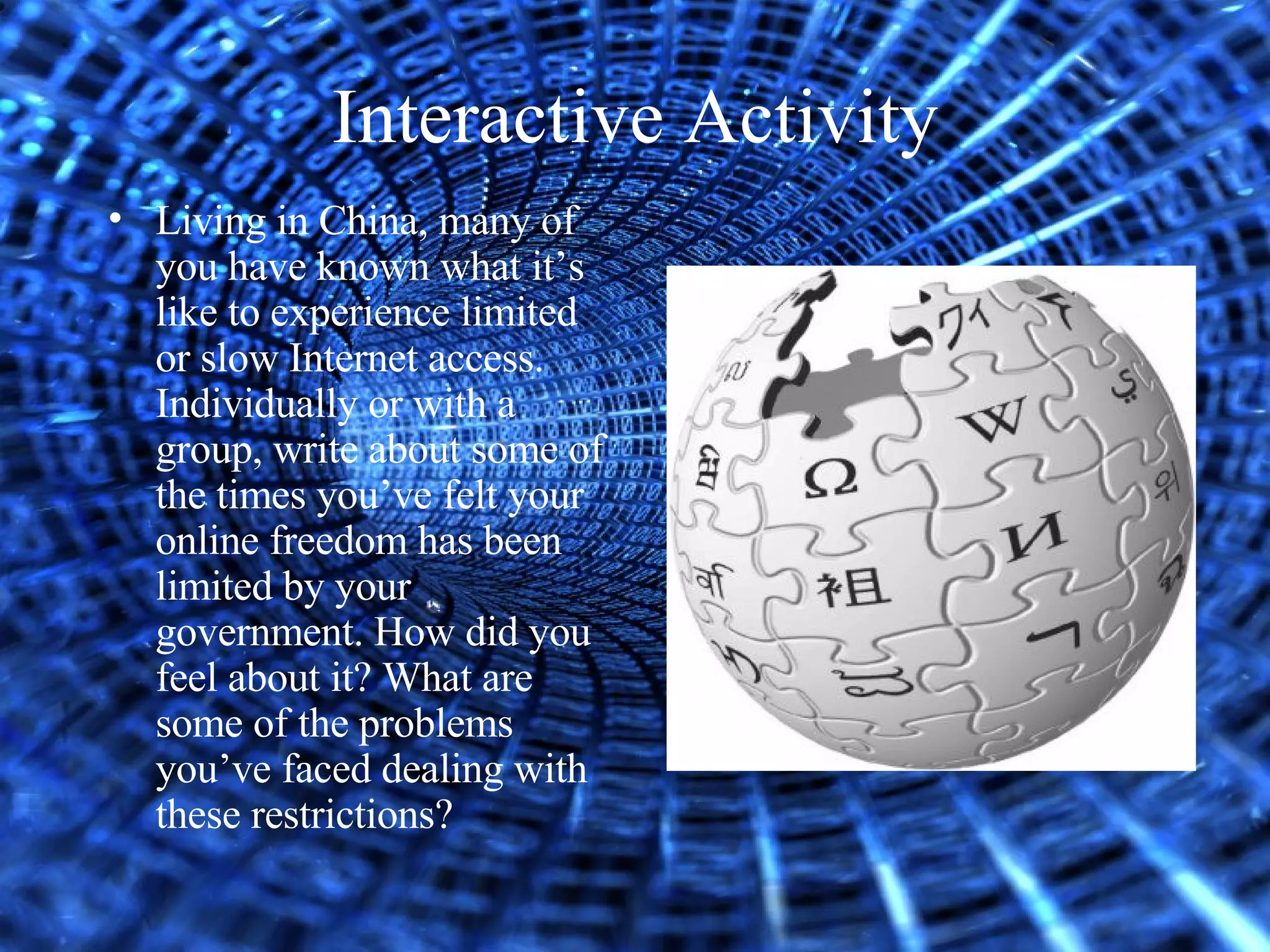 Interactive Activity Living in China, many of you have known what it’s like to experience limited or slow Internet access. Individually or with a group, write about some of the times you’ve felt your online freedom has been limited by your government. How did you feel about it? What are some of the problems you’ve faced dealing with these restrictions?   