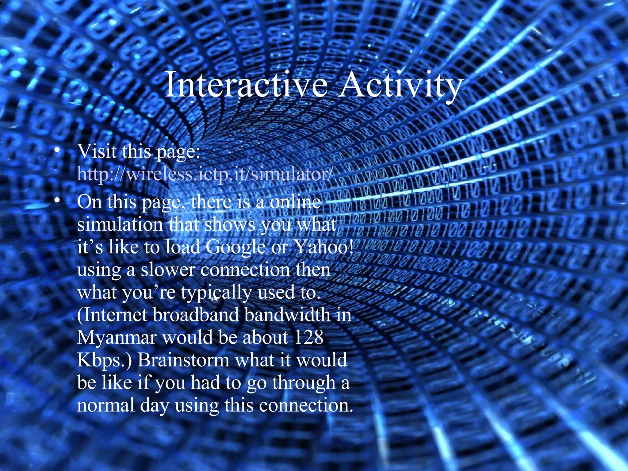 Interactive Activity Visit this page:  http://wireless.ictp.it/simulator/ On this page, there is a online simulation that shows you what it’s like to load Google or Yahoo! using a slower connection then what you’re typically used to. (Internet broadband bandwidth in Myanmar would be about 128 Kbps.) Brainstorm what it would be like if you had to go through a normal day using this connection. 